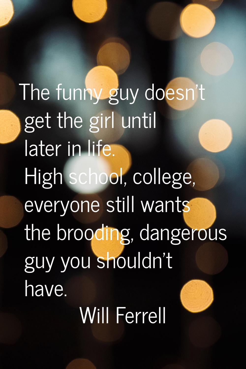 The funny guy doesn't get the girl until later in life. High school, college, everyone still wants 