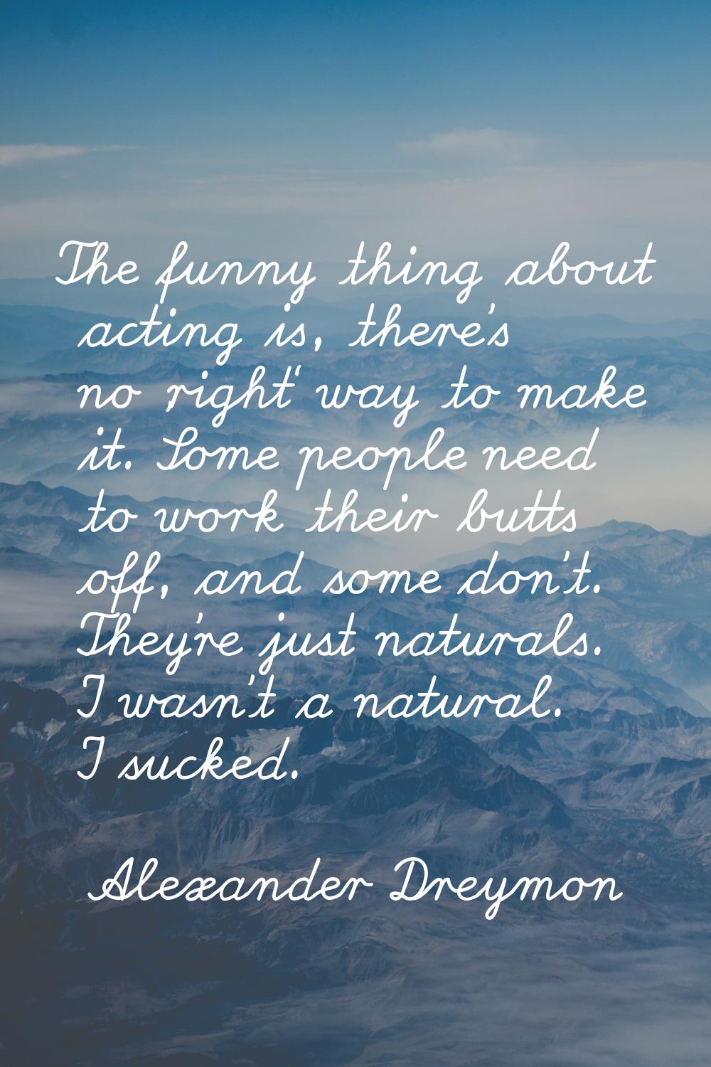 The funny thing about acting is, there's no 'right' way to make it. Some people need to work their 