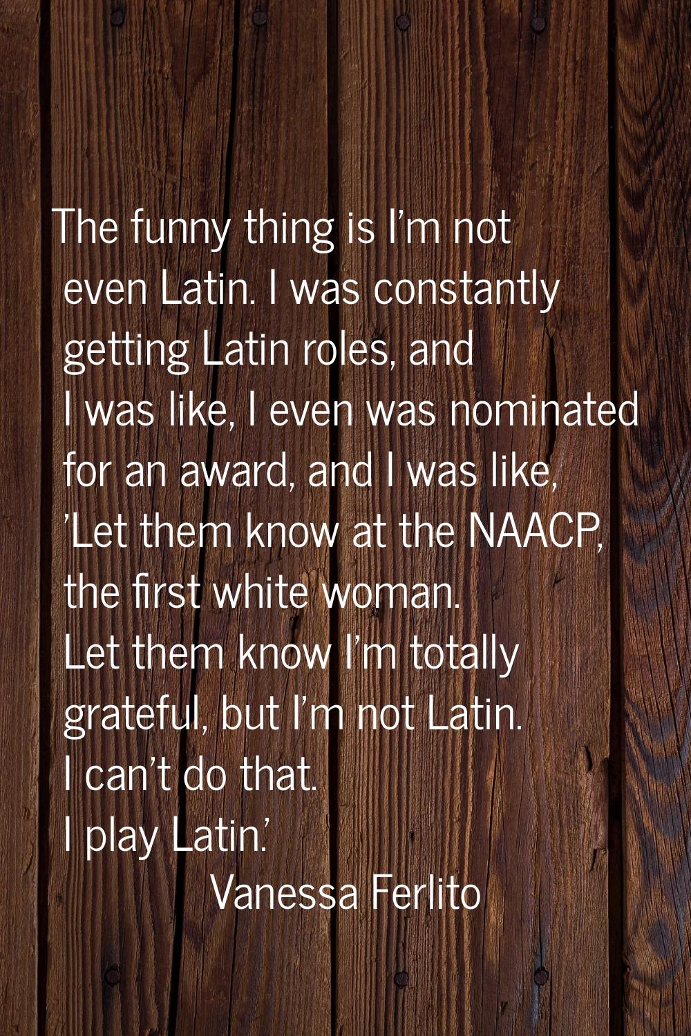 The funny thing is I'm not even Latin. I was constantly getting Latin roles, and I was like, I even