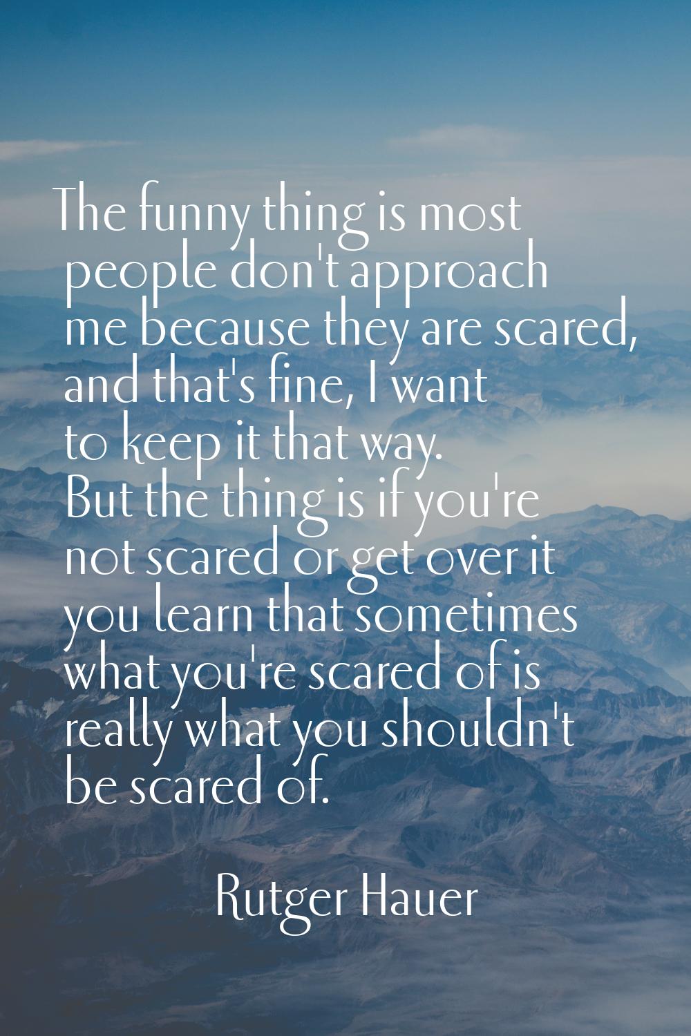 The funny thing is most people don't approach me because they are scared, and that's fine, I want t