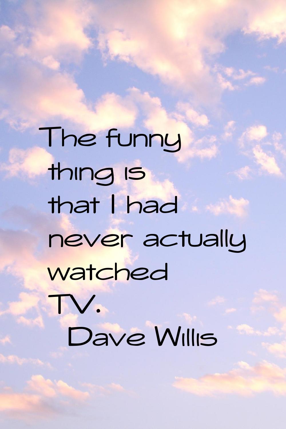 The funny thing is that I had never actually watched TV.