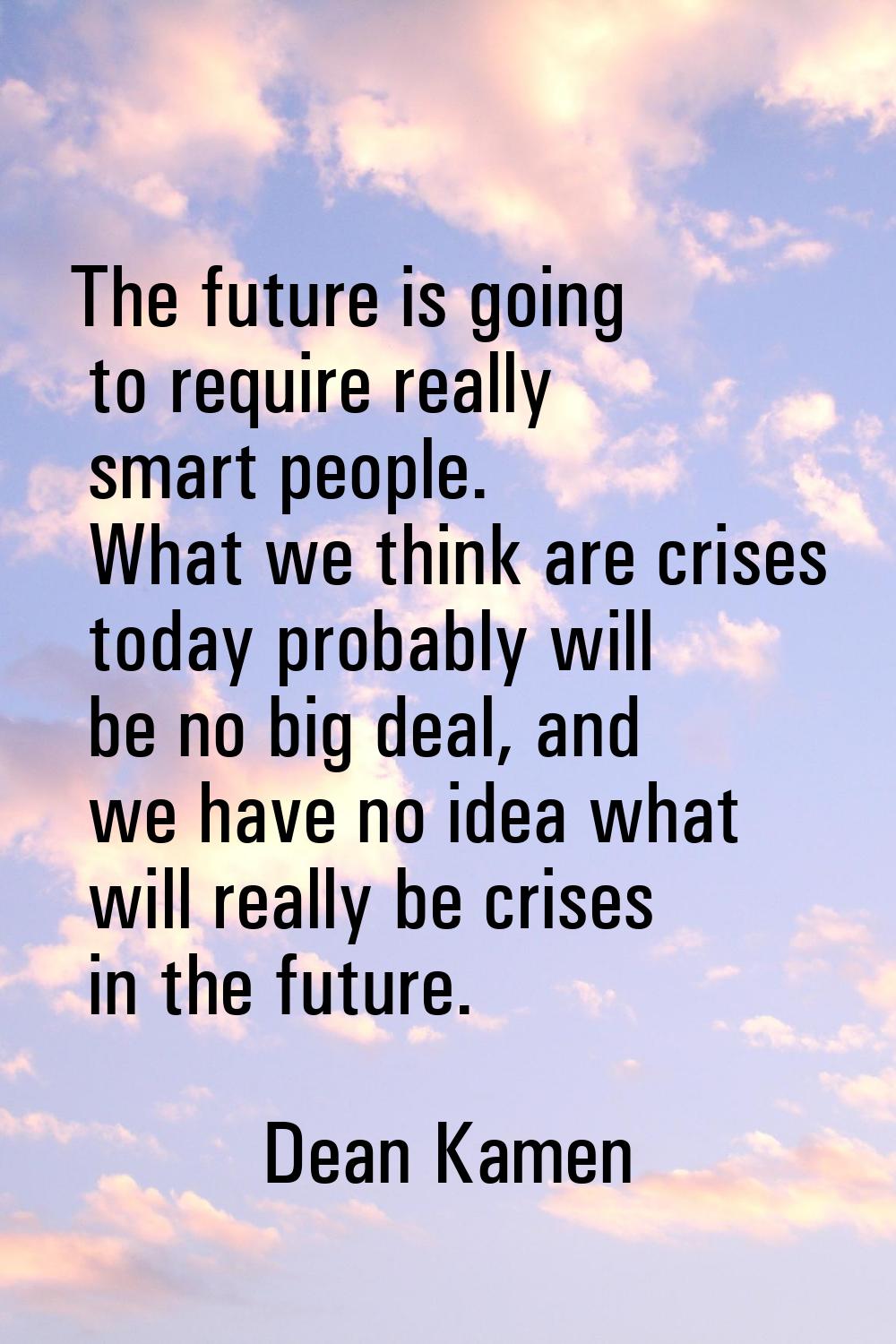 The future is going to require really smart people. What we think are crises today probably will be