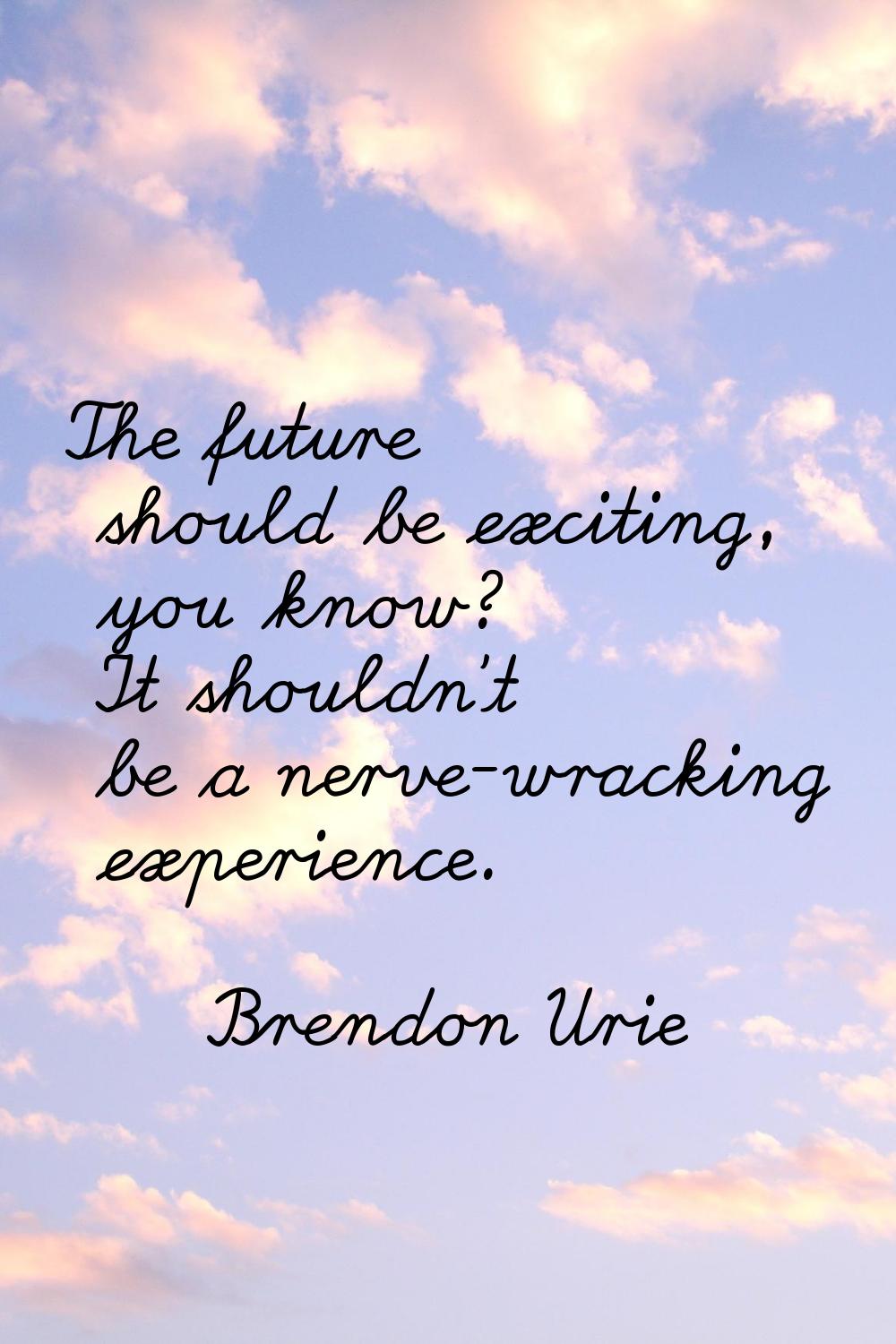 The future should be exciting, you know? It shouldn't be a nerve-wracking experience.