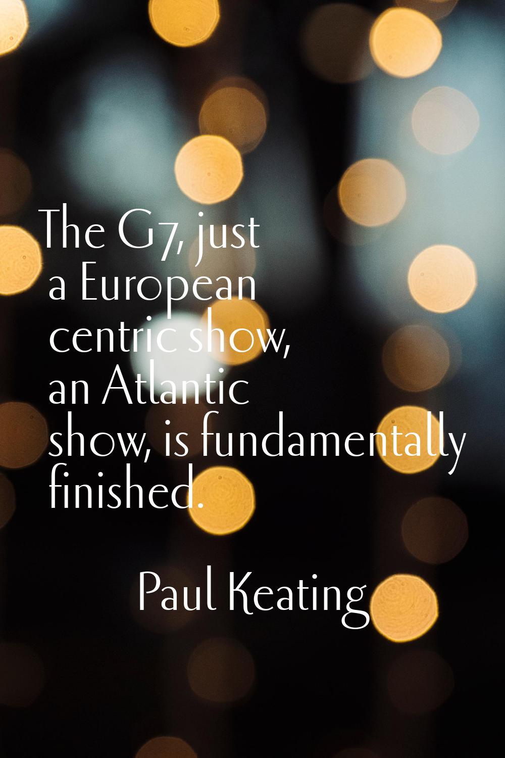 The G7, just a European centric show, an Atlantic show, is fundamentally finished.