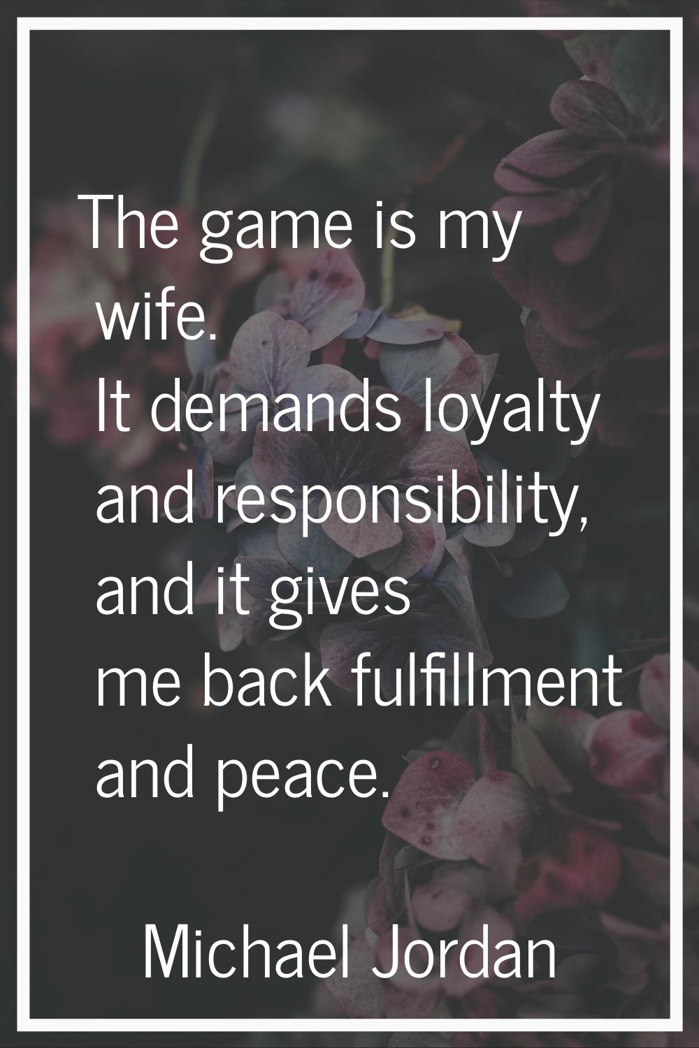 The game is my wife. It demands loyalty and responsibility, and it gives me back fulfillment and pe