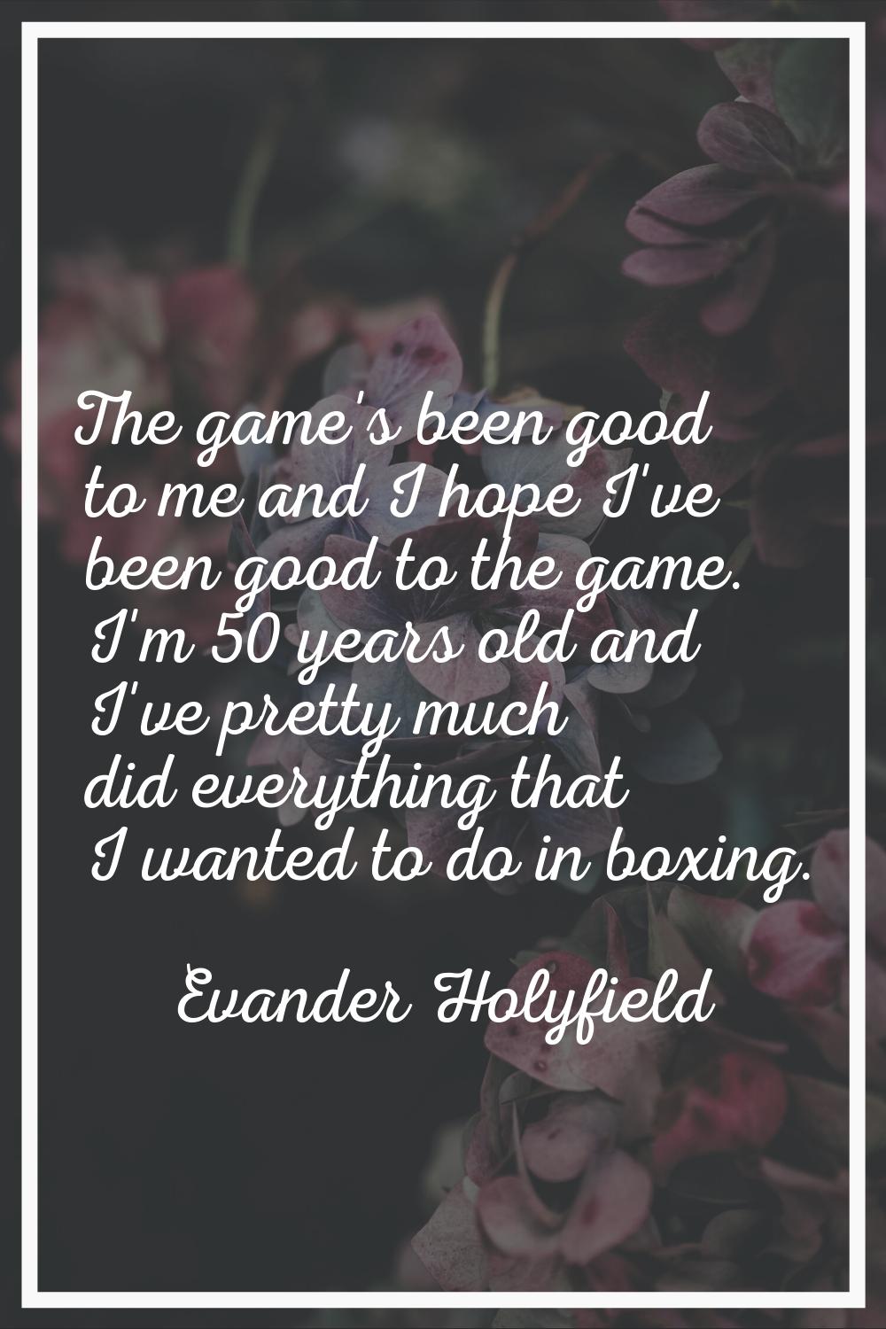 The game's been good to me and I hope I've been good to the game. I'm 50 years old and I've pretty 