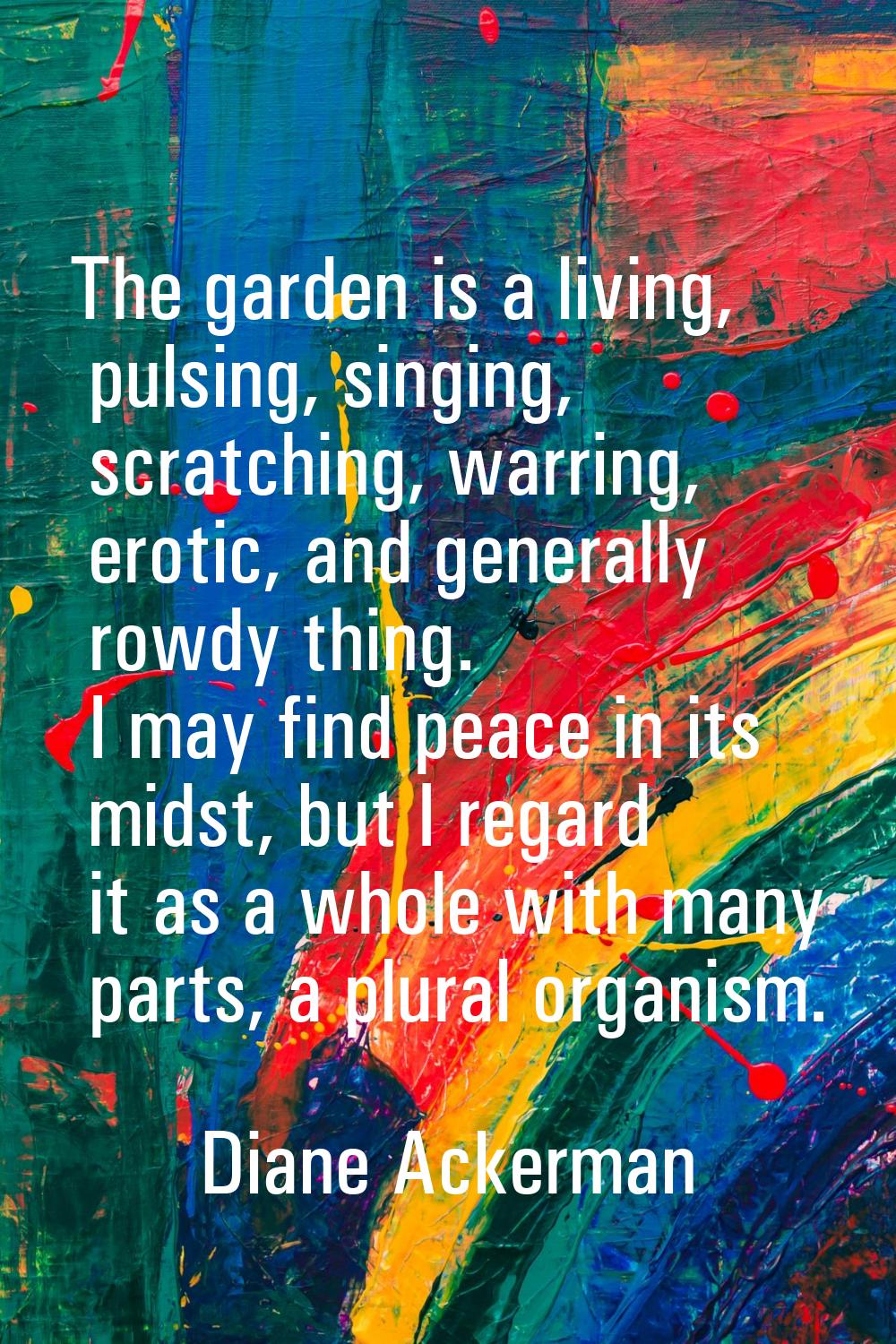 The garden is a living, pulsing, singing, scratching, warring, erotic, and generally rowdy thing. I