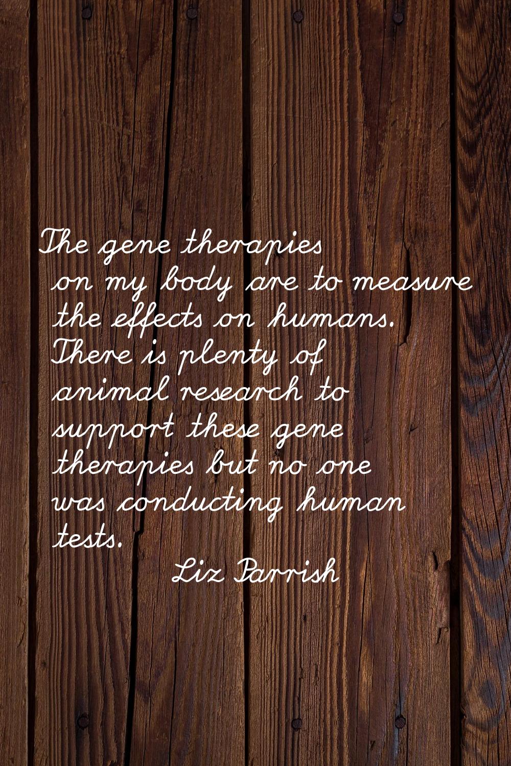 The gene therapies on my body are to measure the effects on humans. There is plenty of animal resea