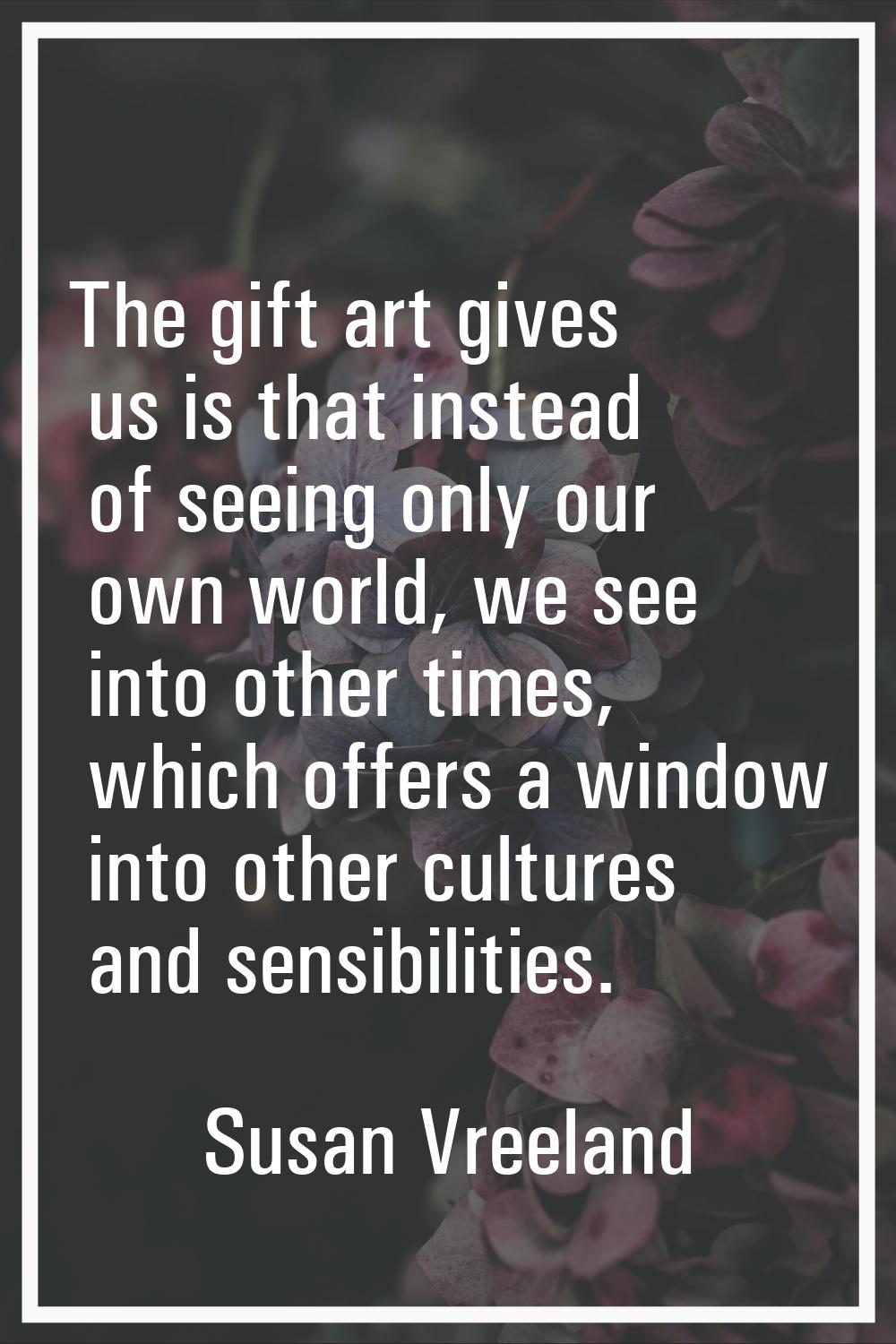 The gift art gives us is that instead of seeing only our own world, we see into other times, which 