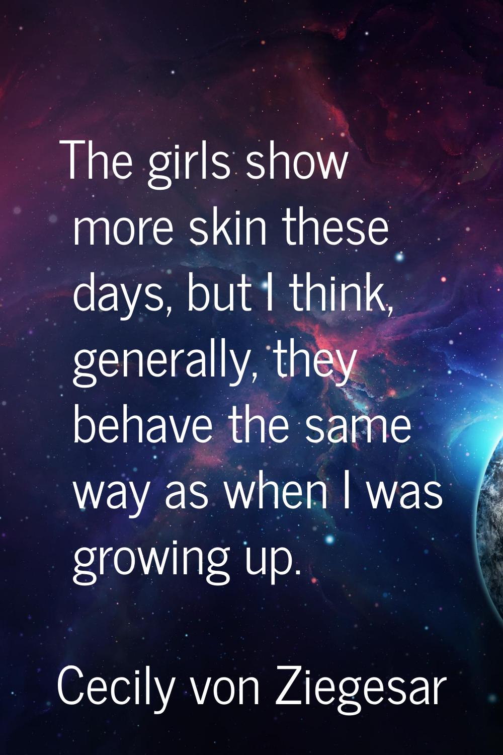 The girls show more skin these days, but I think, generally, they behave the same way as when I was