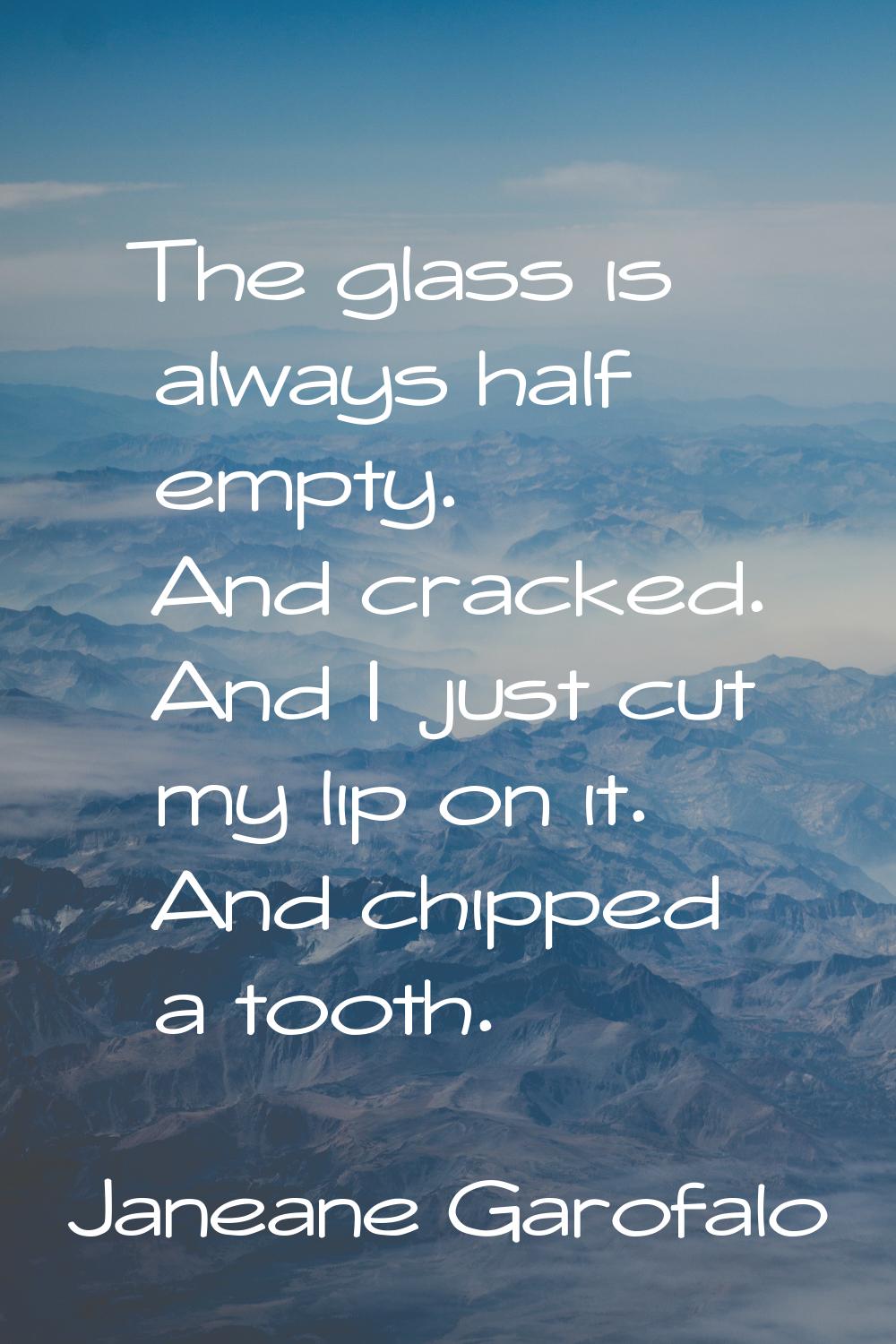 The glass is always half empty. And cracked. And I just cut my lip on it. And chipped a tooth.