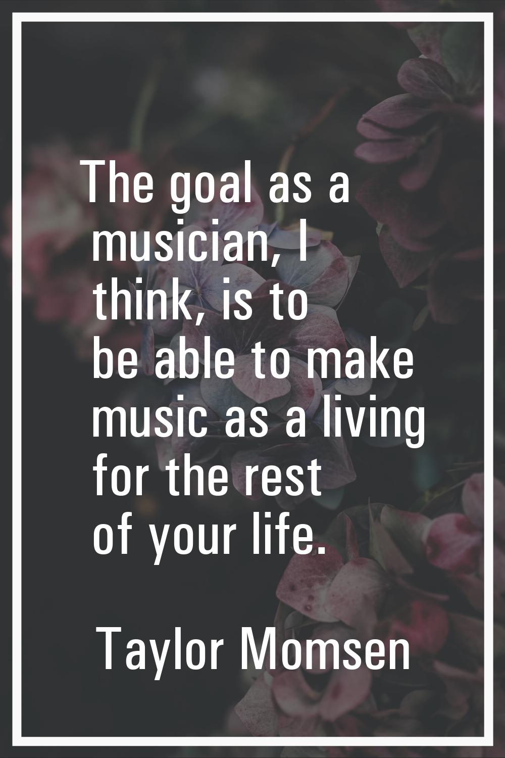 The goal as a musician, I think, is to be able to make music as a living for the rest of your life.