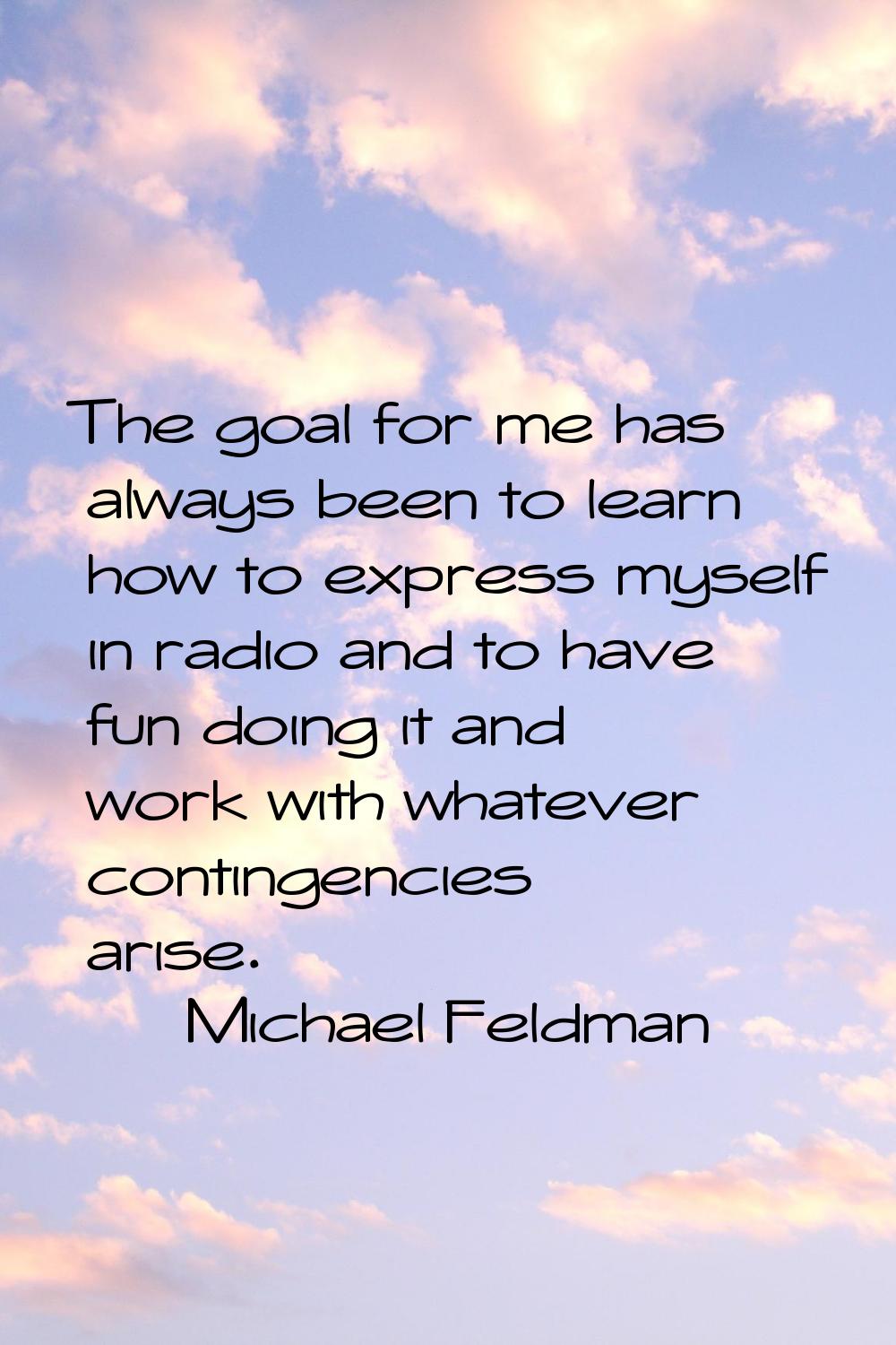 The goal for me has always been to learn how to express myself in radio and to have fun doing it an