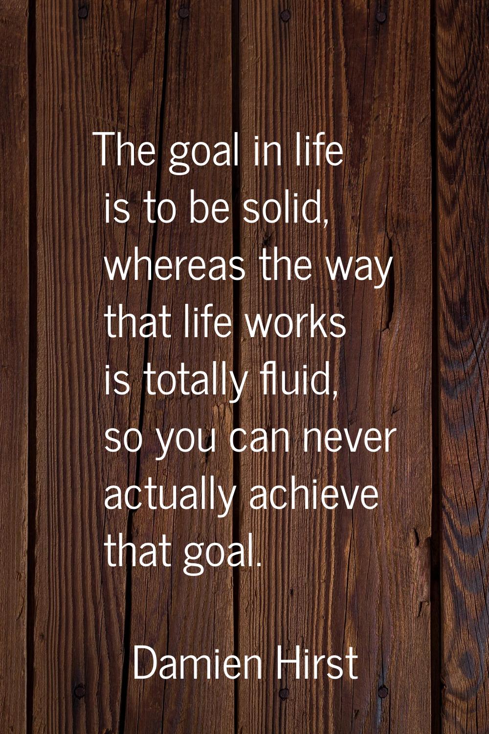 The goal in life is to be solid, whereas the way that life works is totally fluid, so you can never