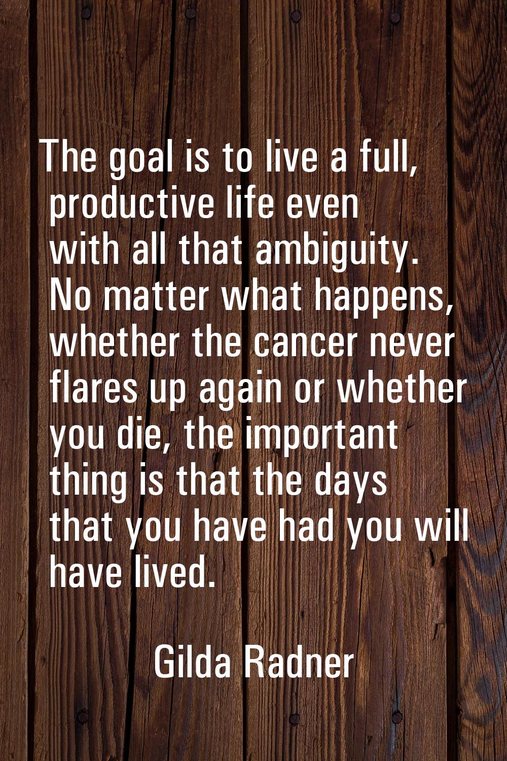 The goal is to live a full, productive life even with all that ambiguity. No matter what happens, w
