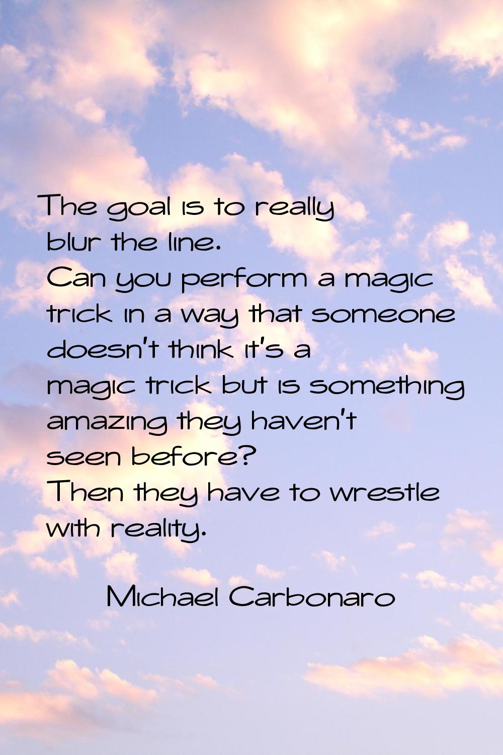 The goal is to really blur the line. Can you perform a magic trick in a way that someone doesn't th