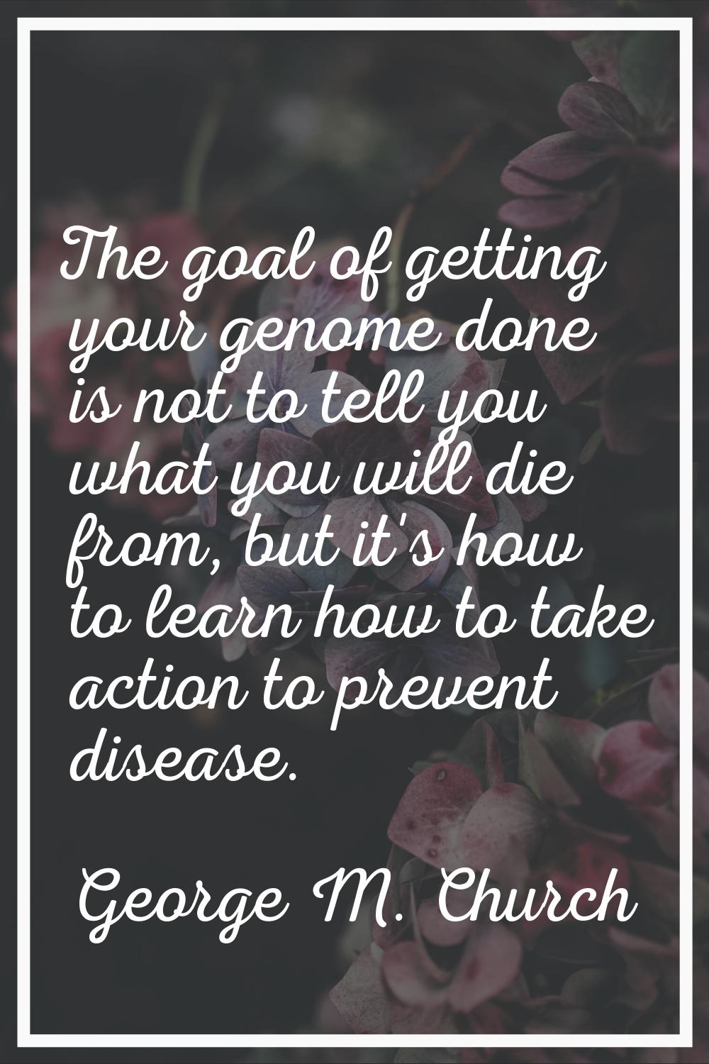 The goal of getting your genome done is not to tell you what you will die from, but it's how to lea