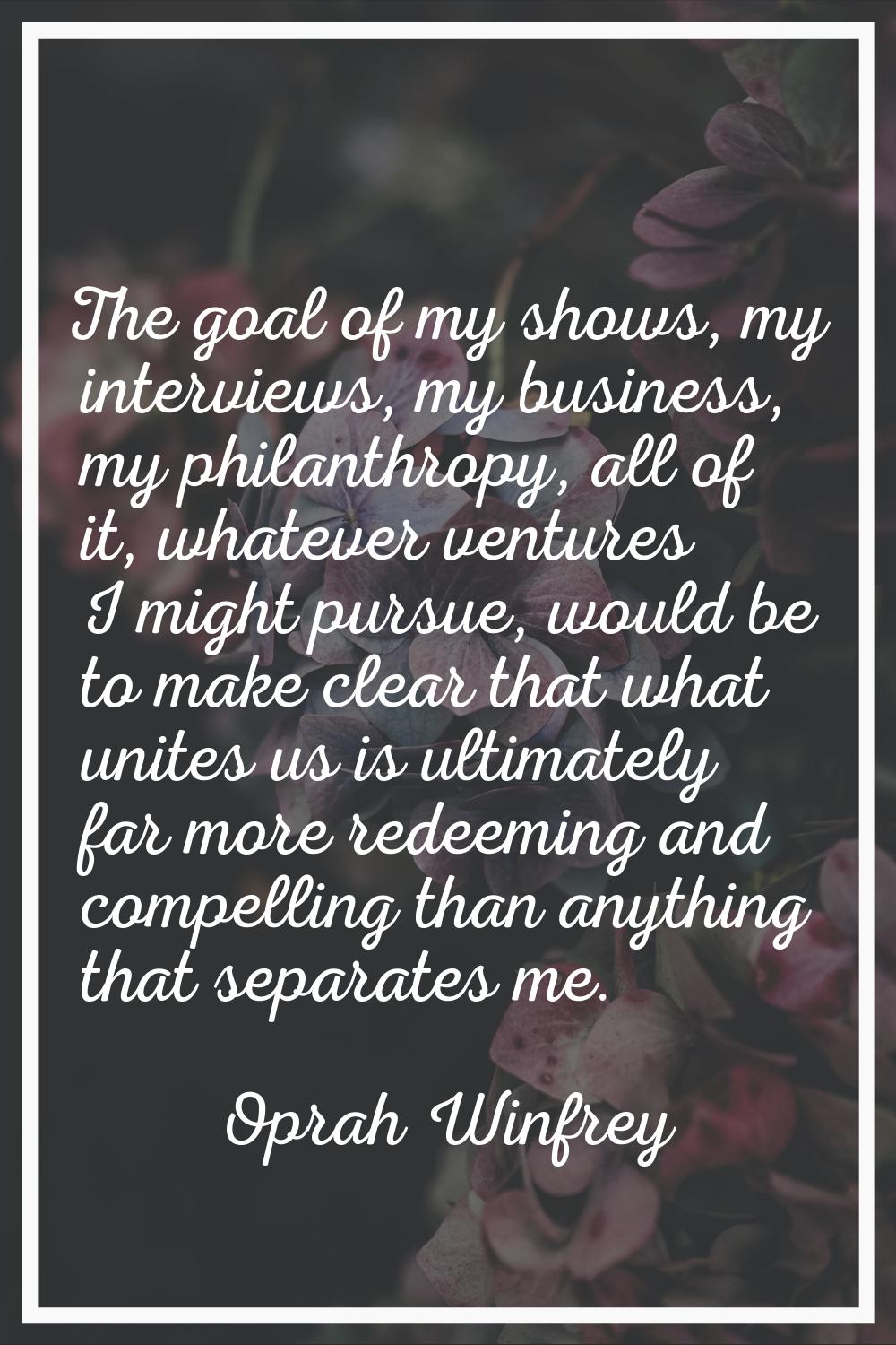 The goal of my shows, my interviews, my business, my philanthropy, all of it, whatever ventures I m