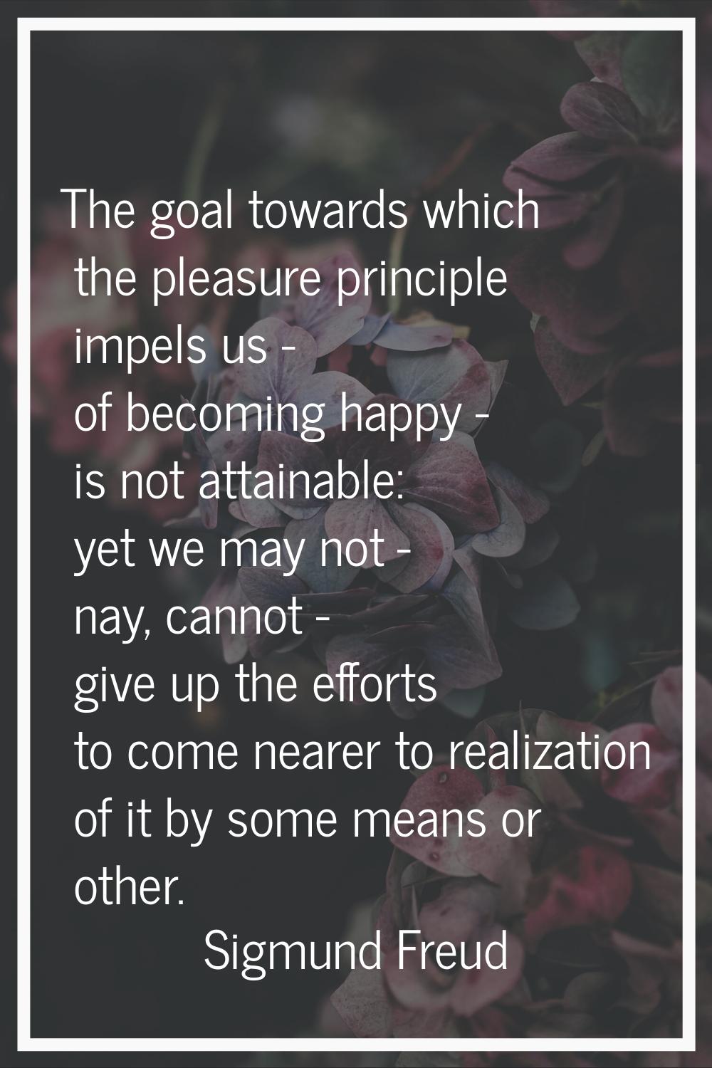 The goal towards which the pleasure principle impels us - of becoming happy - is not attainable: ye