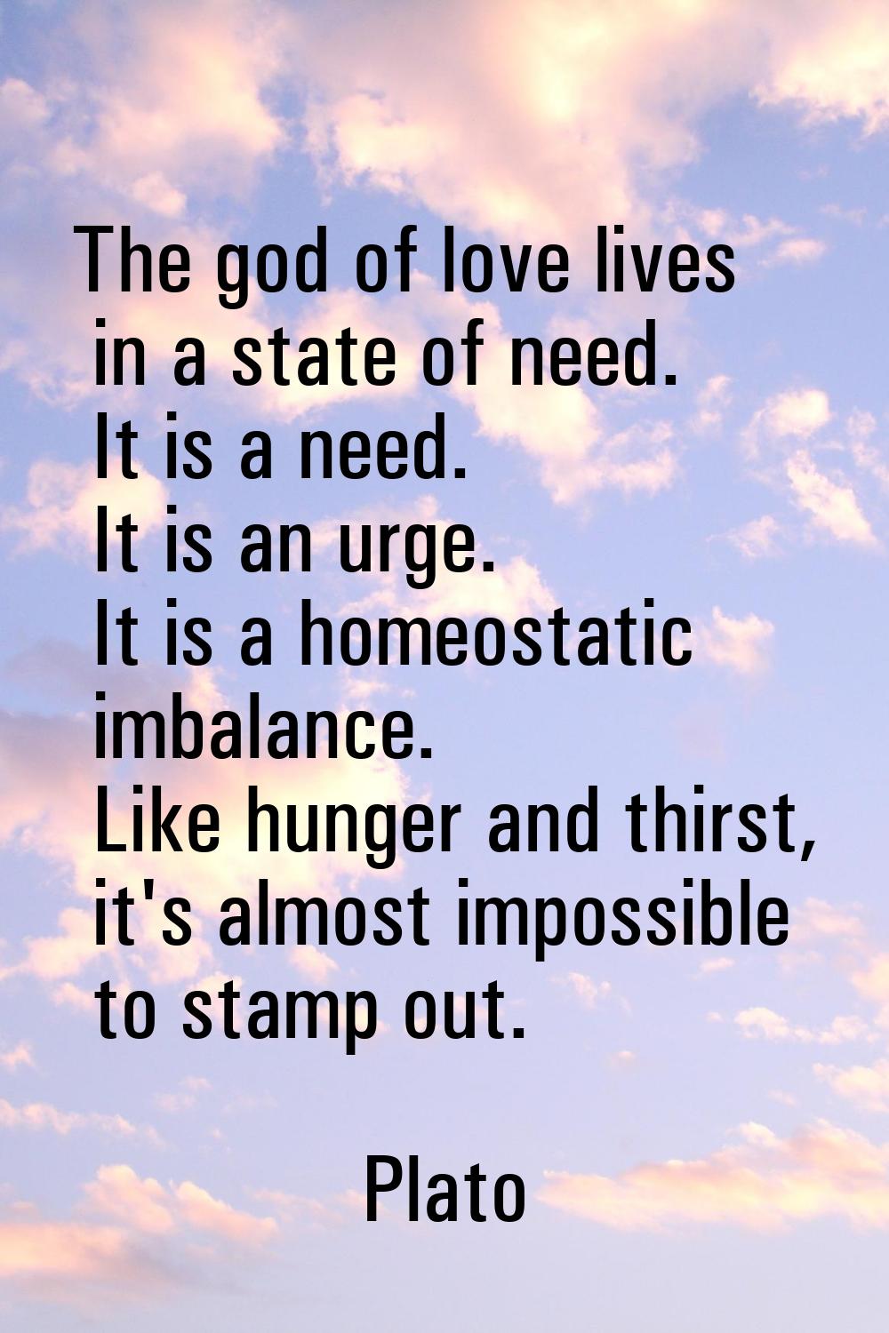 The god of love lives in a state of need. It is a need. It is an urge. It is a homeostatic imbalanc