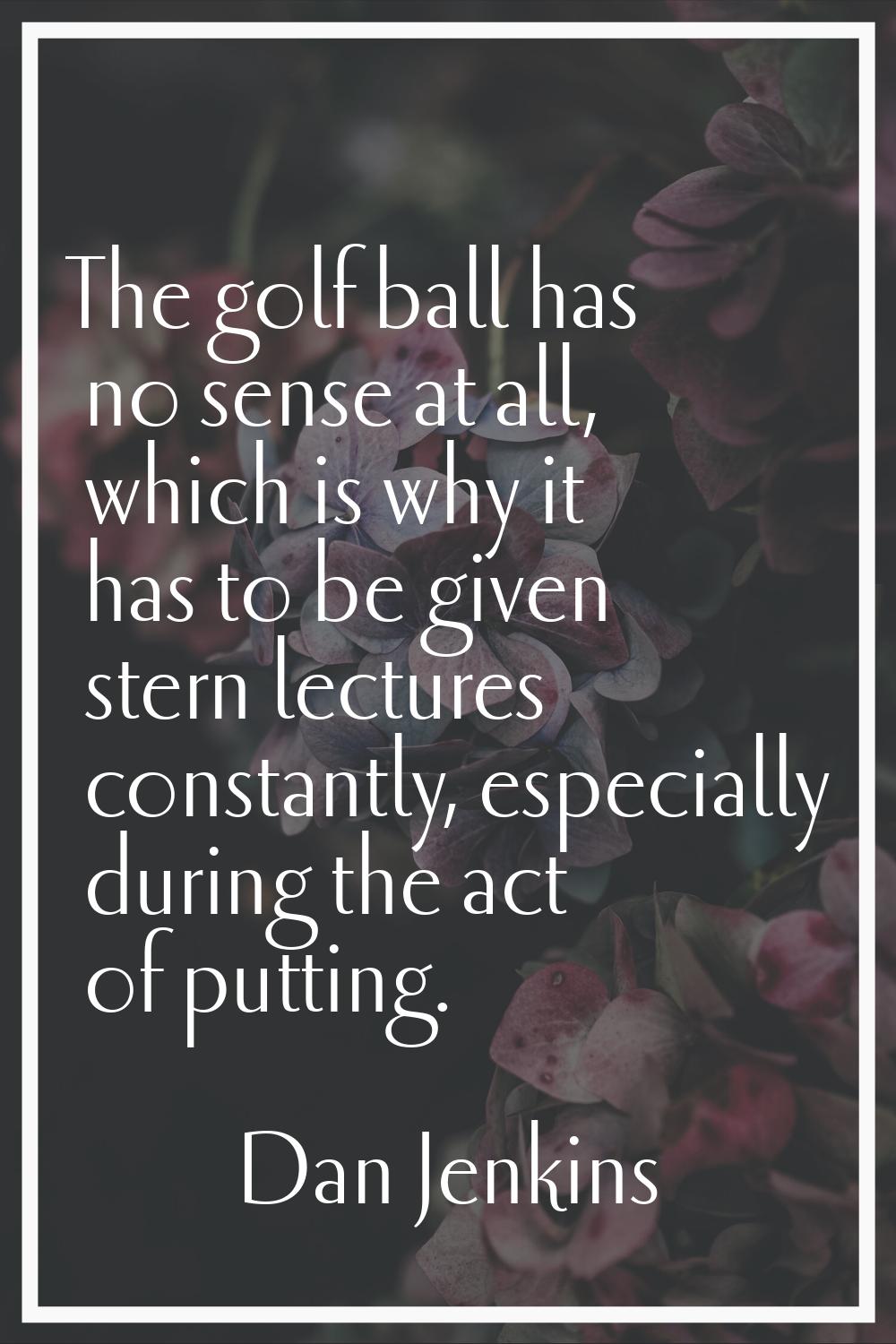 The golf ball has no sense at all, which is why it has to be given stern lectures constantly, espec