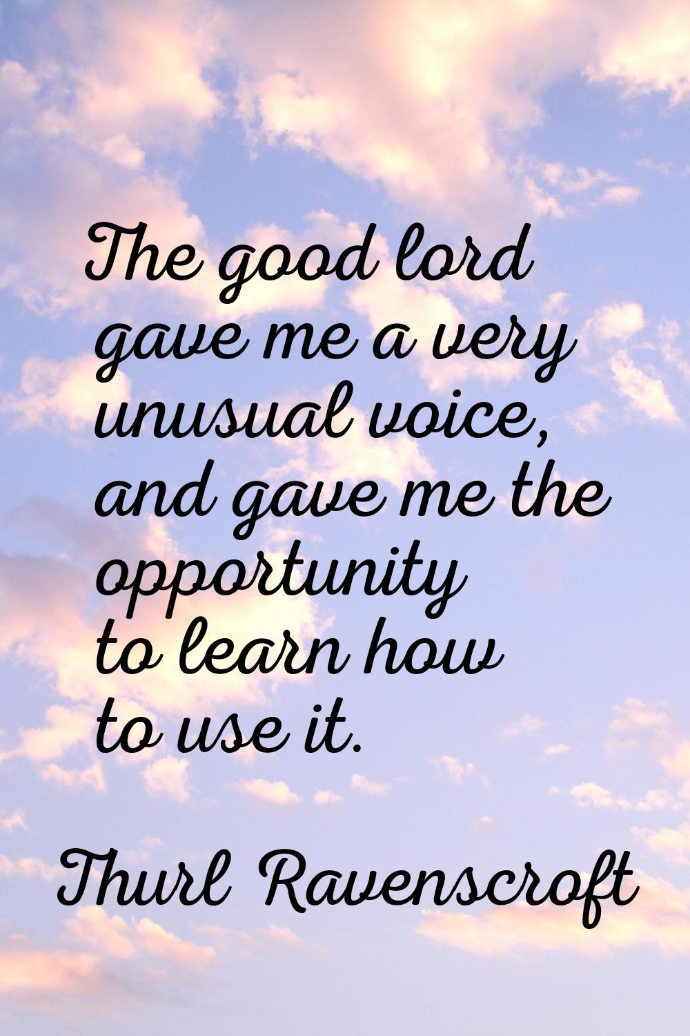 The good lord gave me a very unusual voice, and gave me the opportunity to learn how to use it.