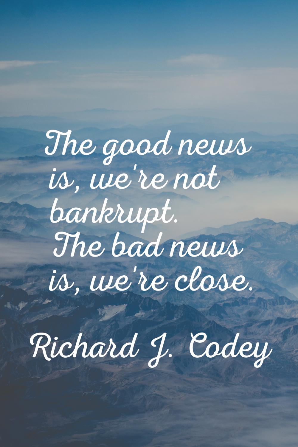 The good news is, we're not bankrupt. The bad news is, we're close.