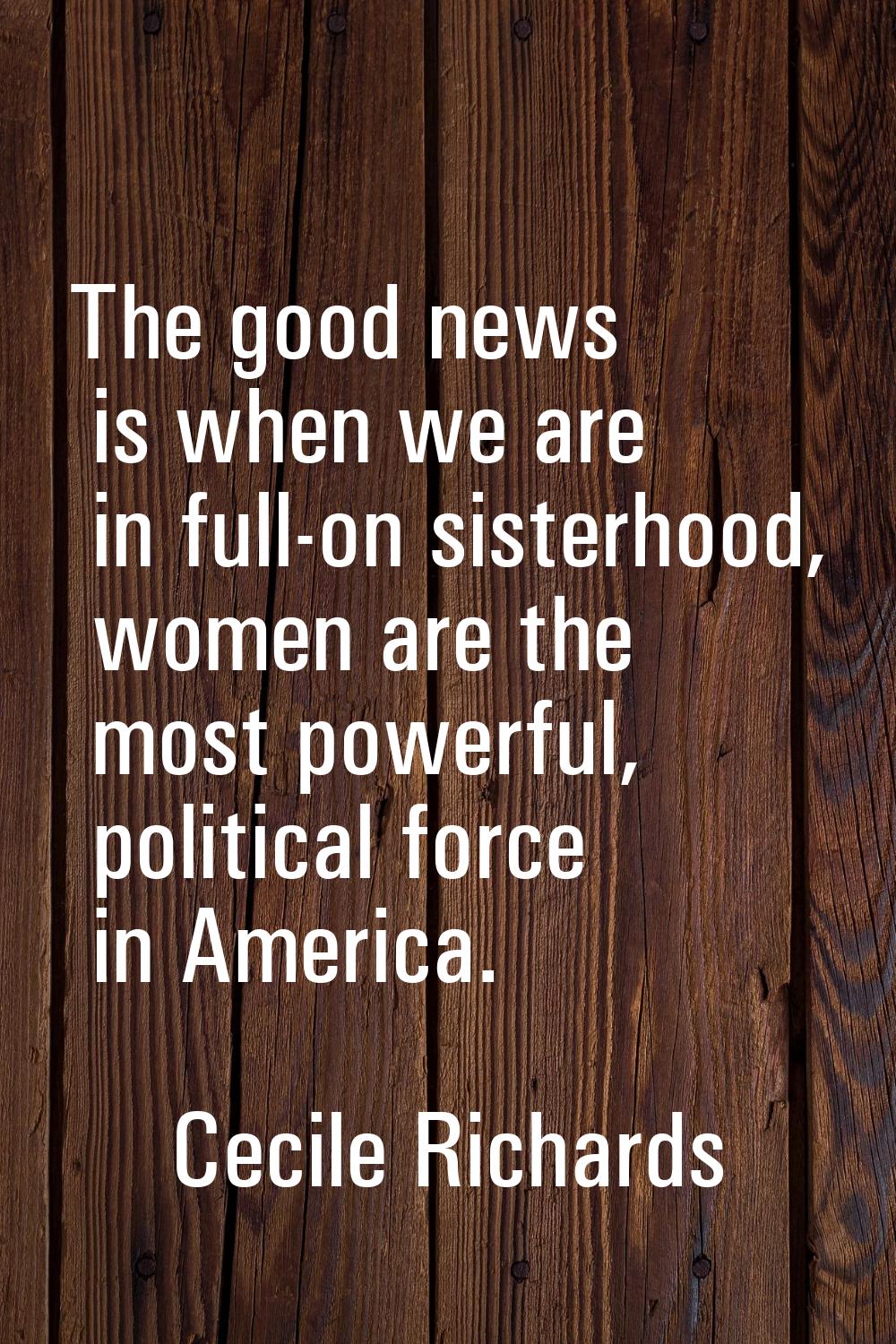 The good news is when we are in full-on sisterhood, women are the most powerful, political force in