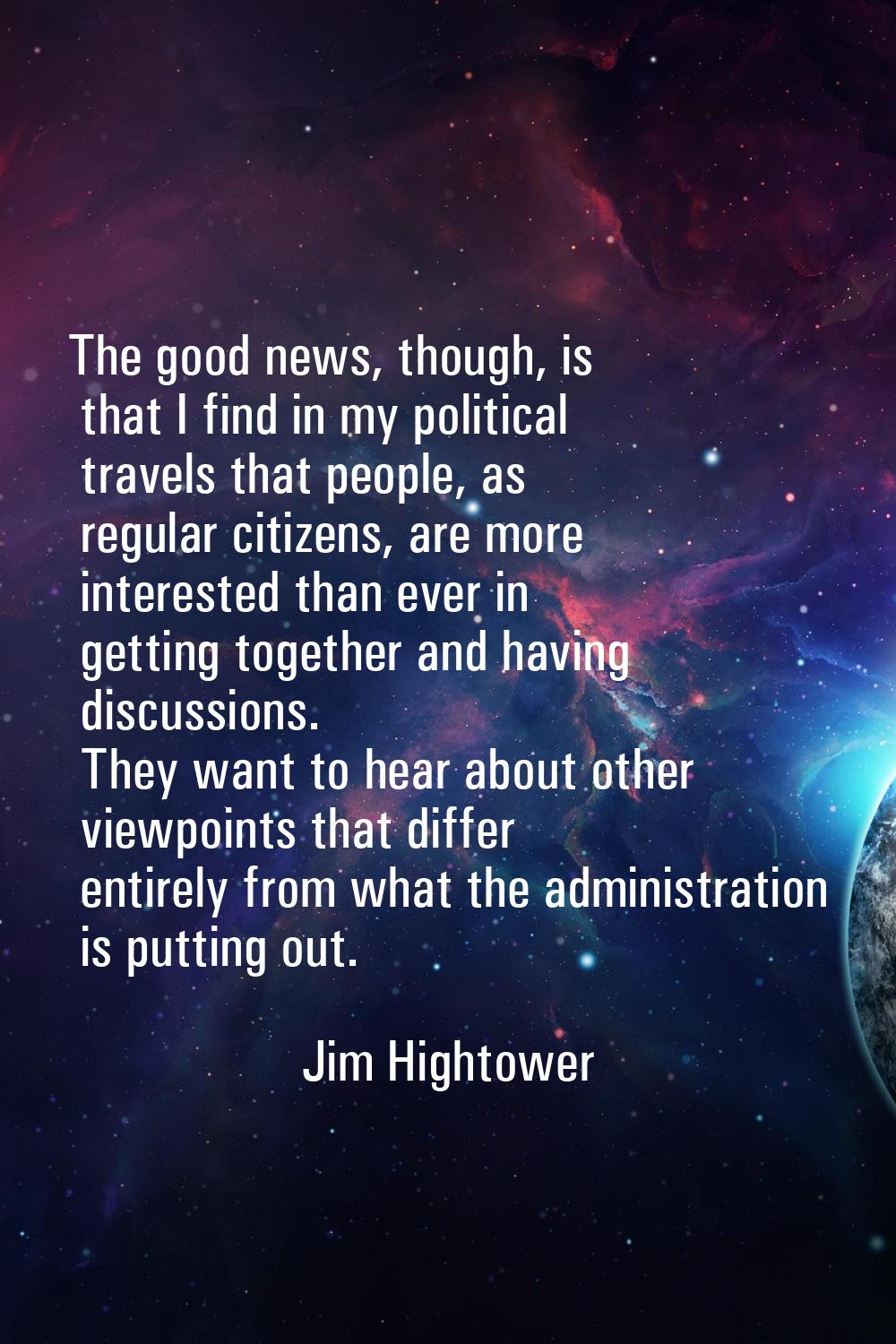 The good news, though, is that I find in my political travels that people, as regular citizens, are