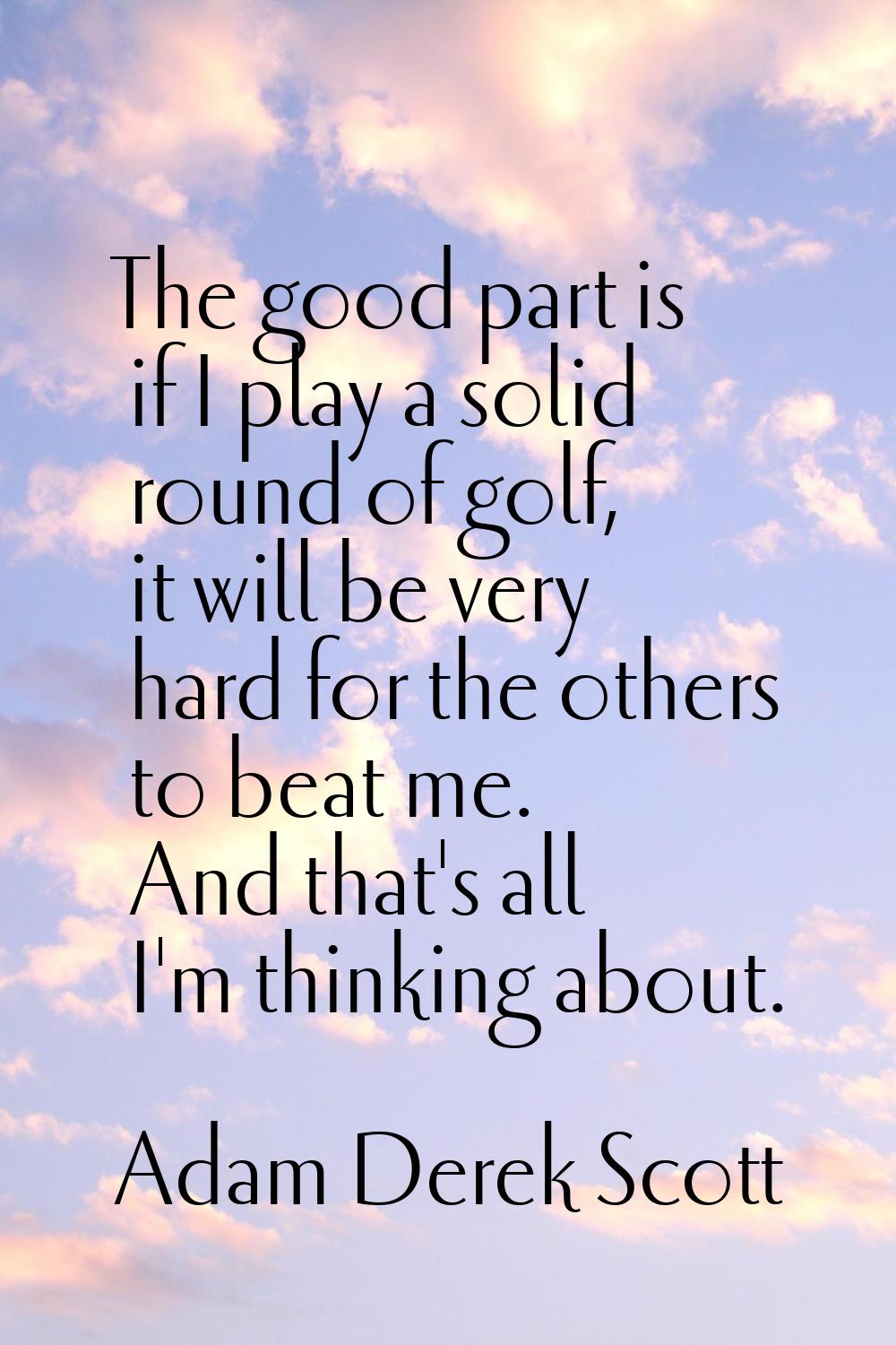 The good part is if I play a solid round of golf, it will be very hard for the others to beat me. A