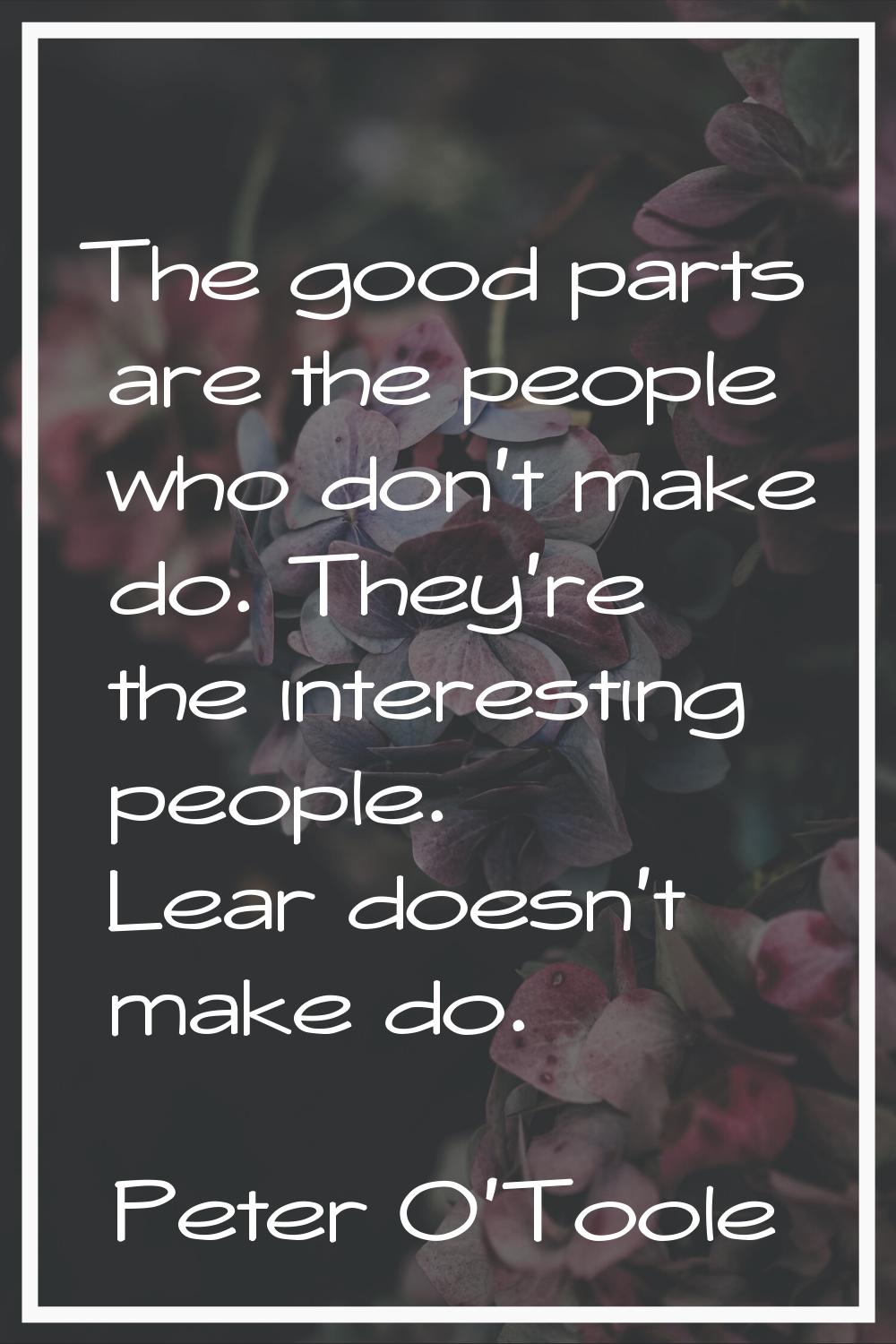 The good parts are the people who don't make do. They're the interesting people. Lear doesn't make 