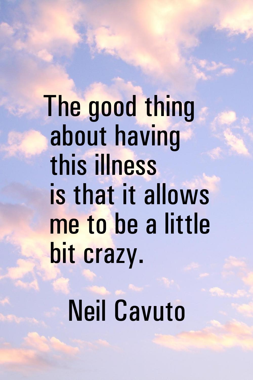 The good thing about having this illness is that it allows me to be a little bit crazy.