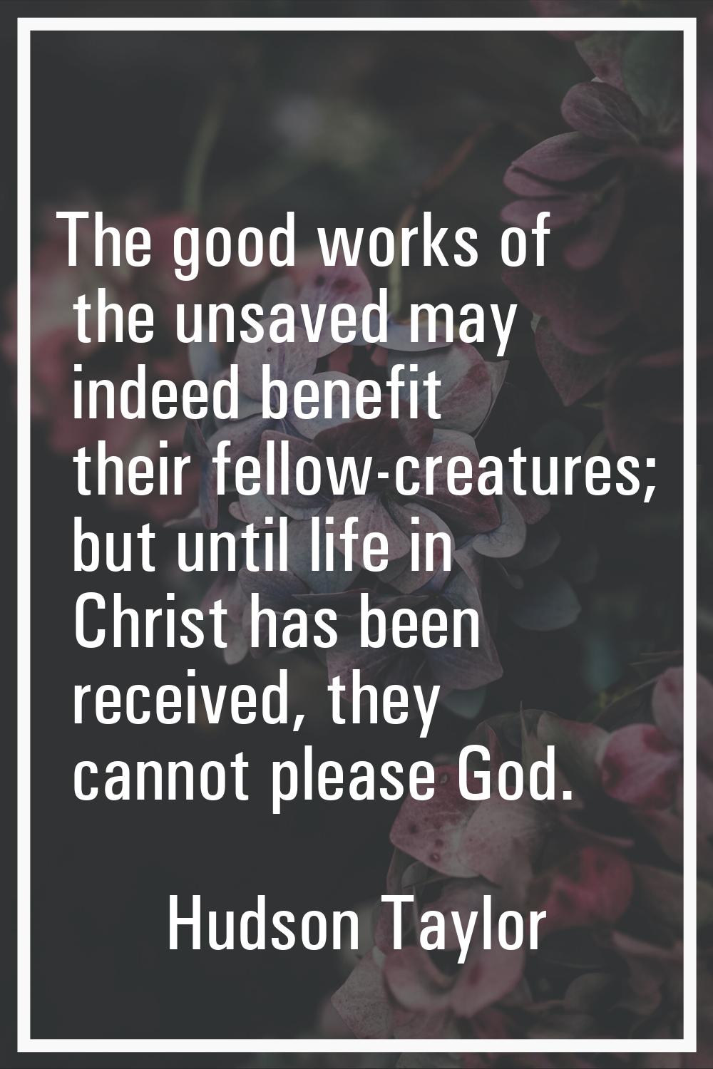 The good works of the unsaved may indeed benefit their fellow-creatures; but until life in Christ h