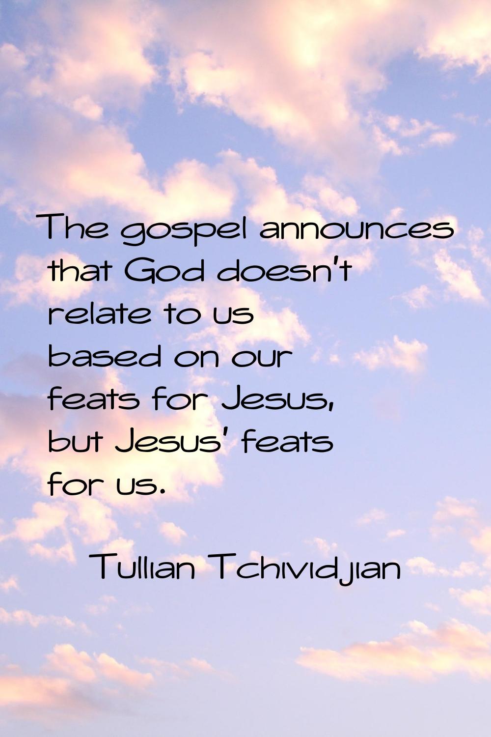 The gospel announces that God doesn't relate to us based on our feats for Jesus, but Jesus' feats f