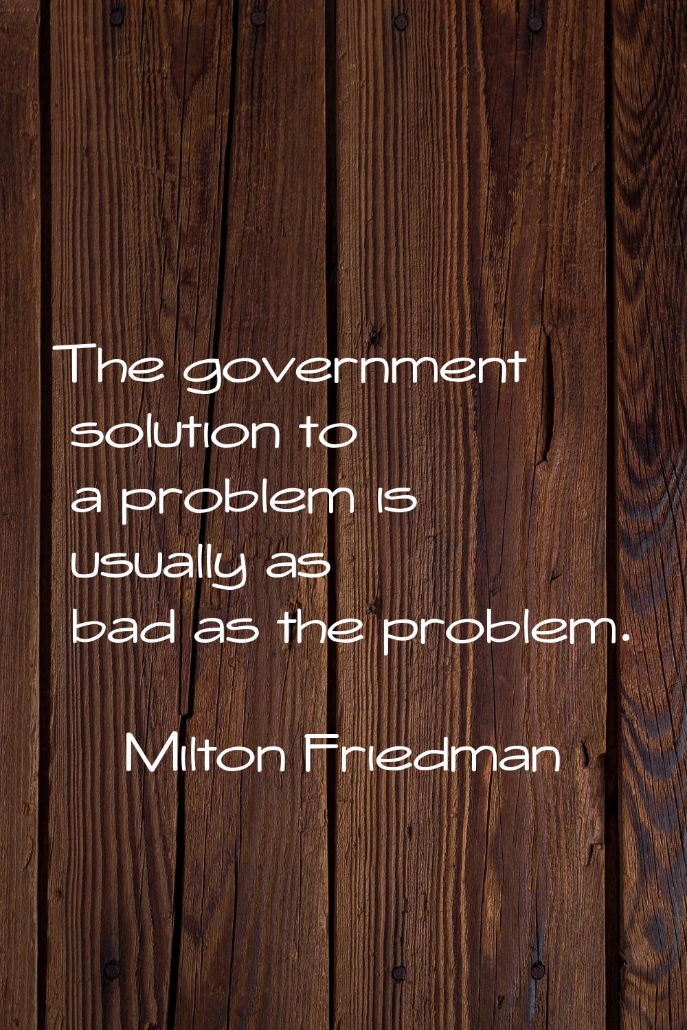 The government solution to a problem is usually as bad as the problem.