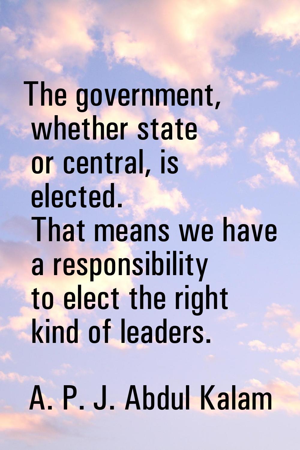 The government, whether state or central, is elected. That means we have a responsibility to elect 