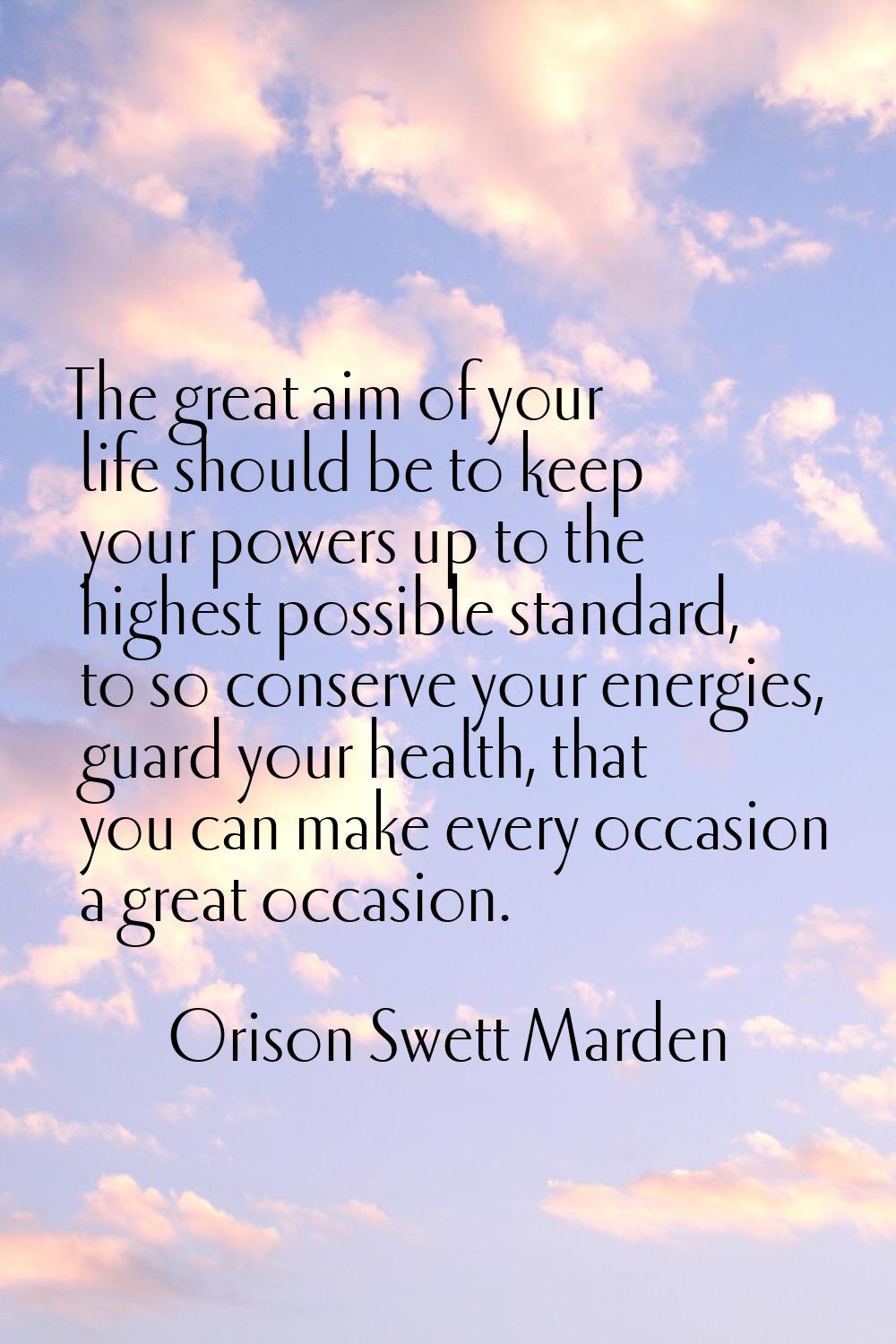 The great aim of your life should be to keep your powers up to the highest possible standard, to so