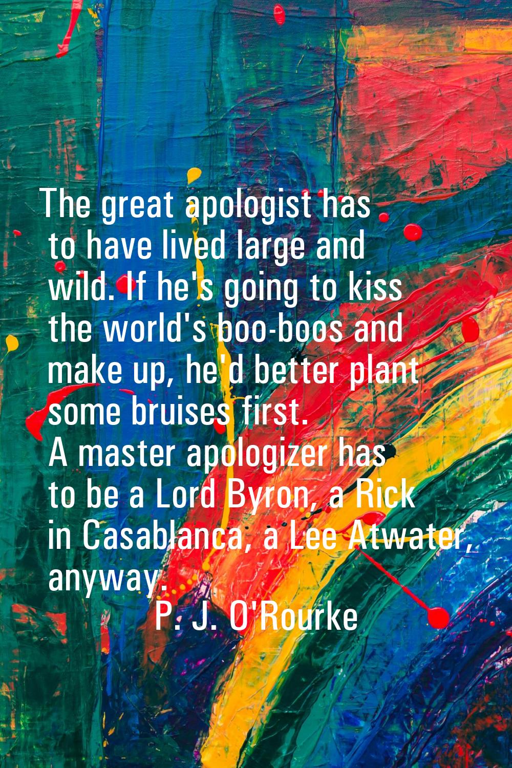 The great apologist has to have lived large and wild. If he's going to kiss the world's boo-boos an