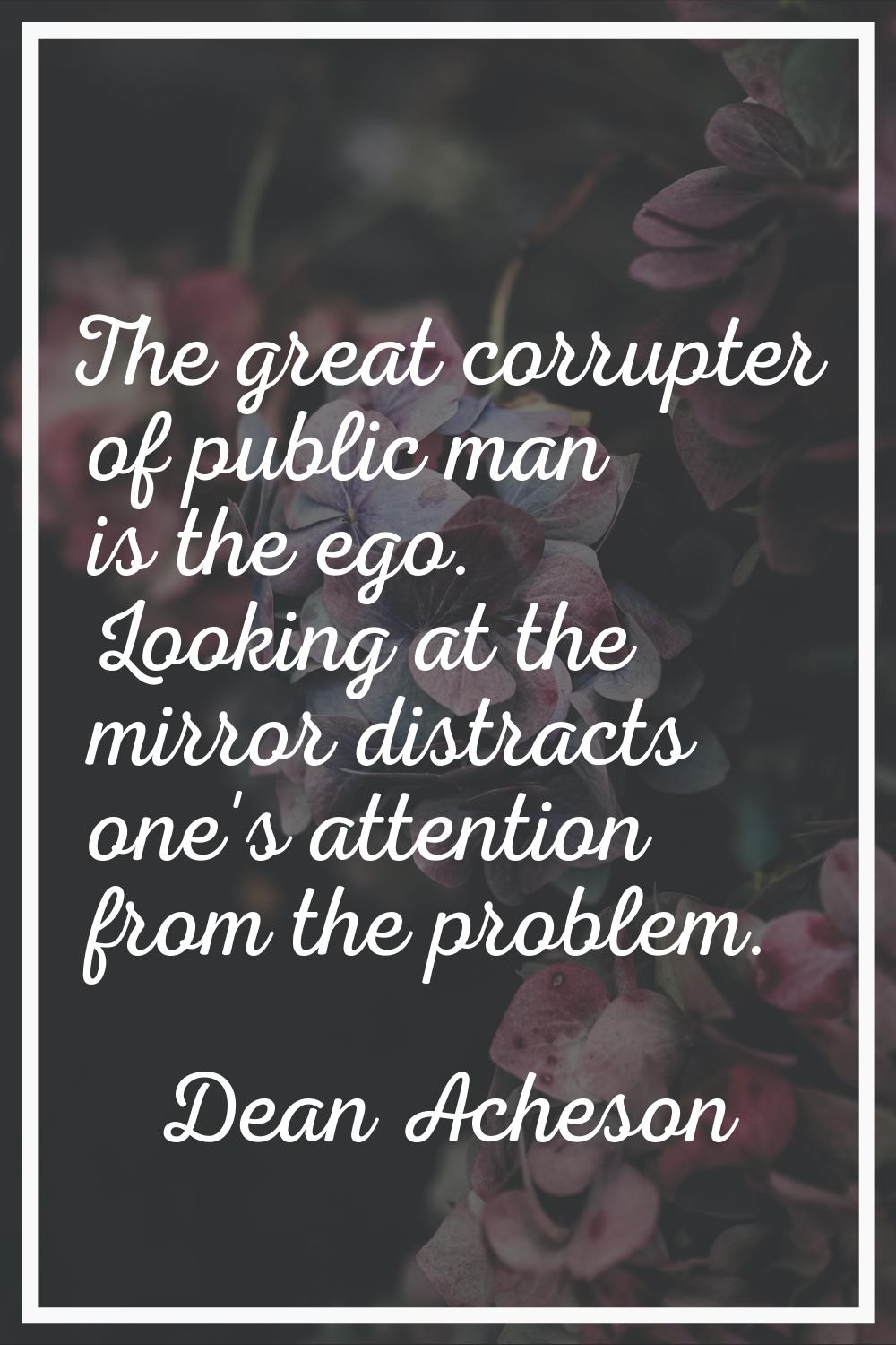 The great corrupter of public man is the ego. Looking at the mirror distracts one's attention from 