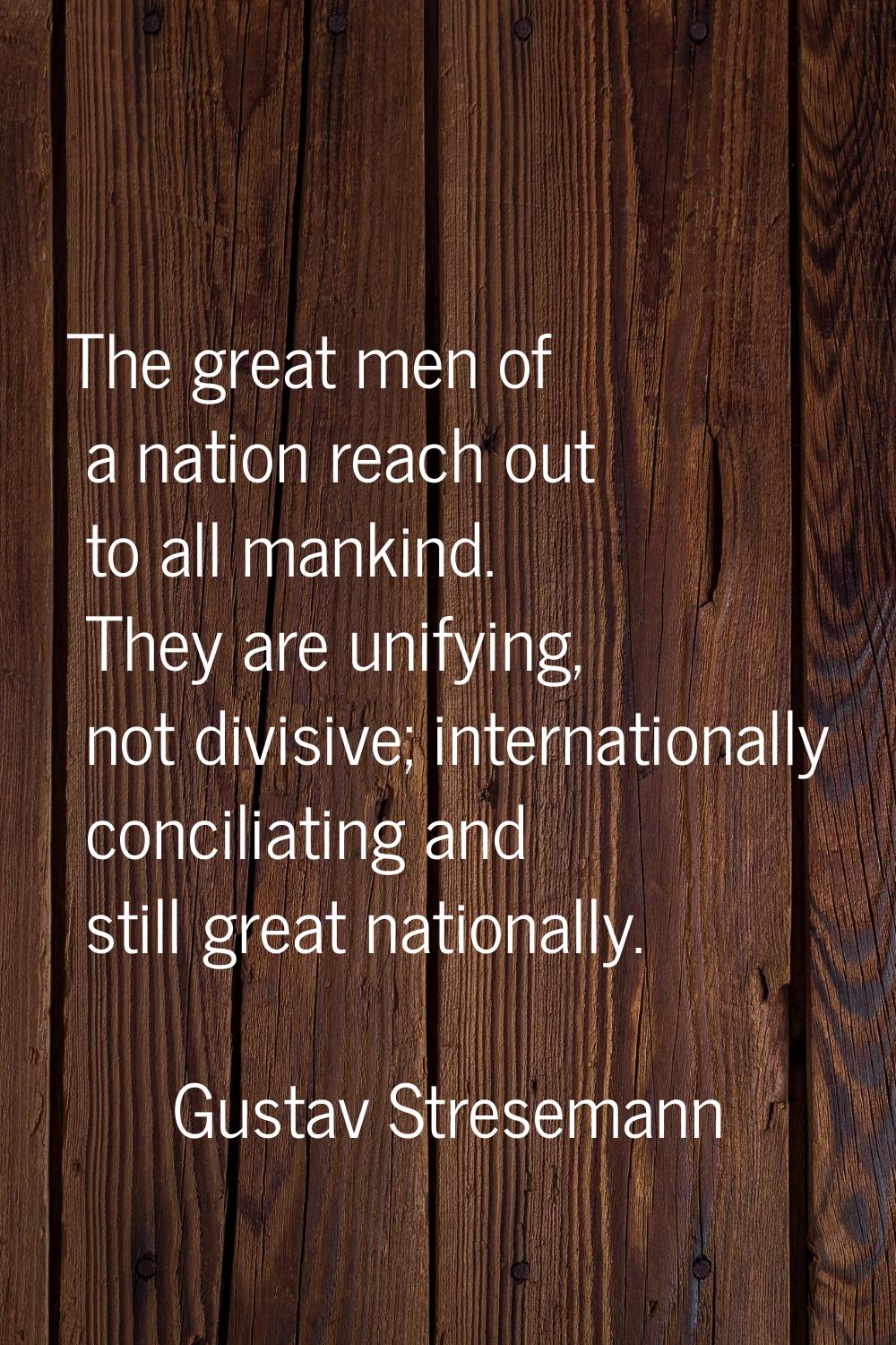The great men of a nation reach out to all mankind. They are unifying, not divisive; internationall