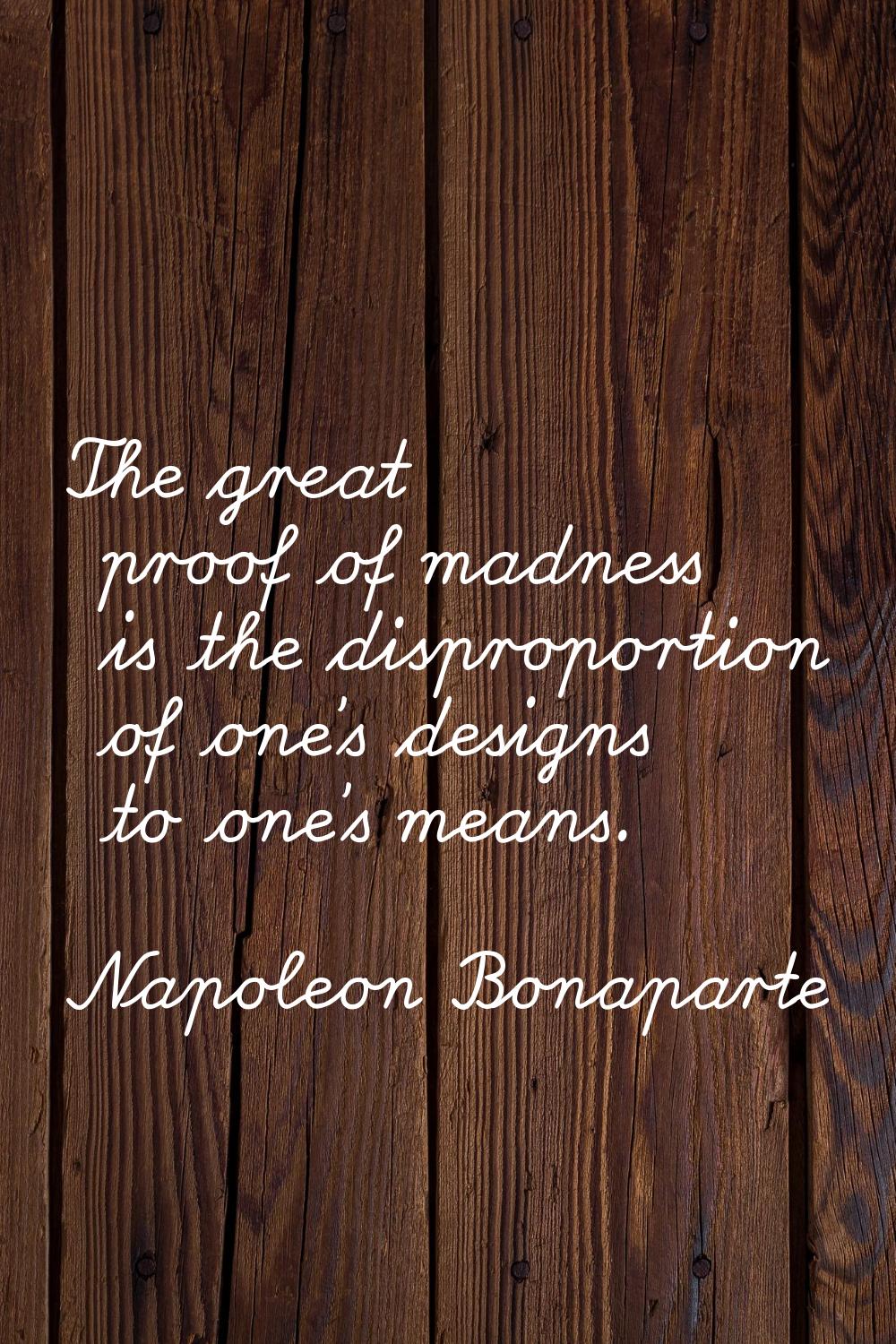 The great proof of madness is the disproportion of one's designs to one's means.