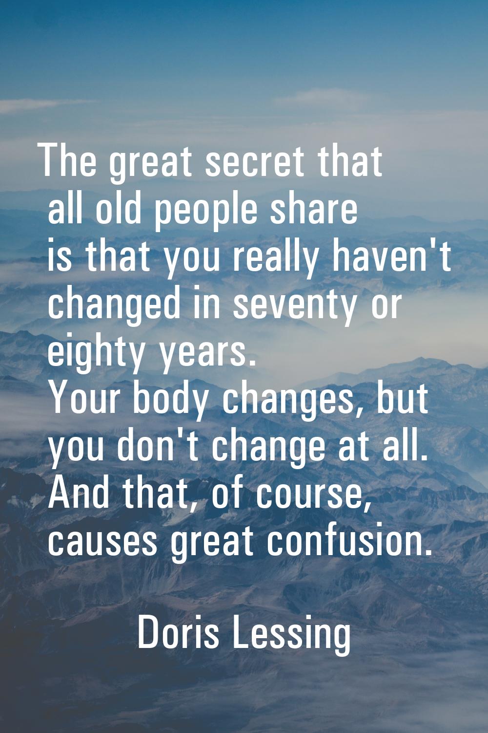 The great secret that all old people share is that you really haven't changed in seventy or eighty 