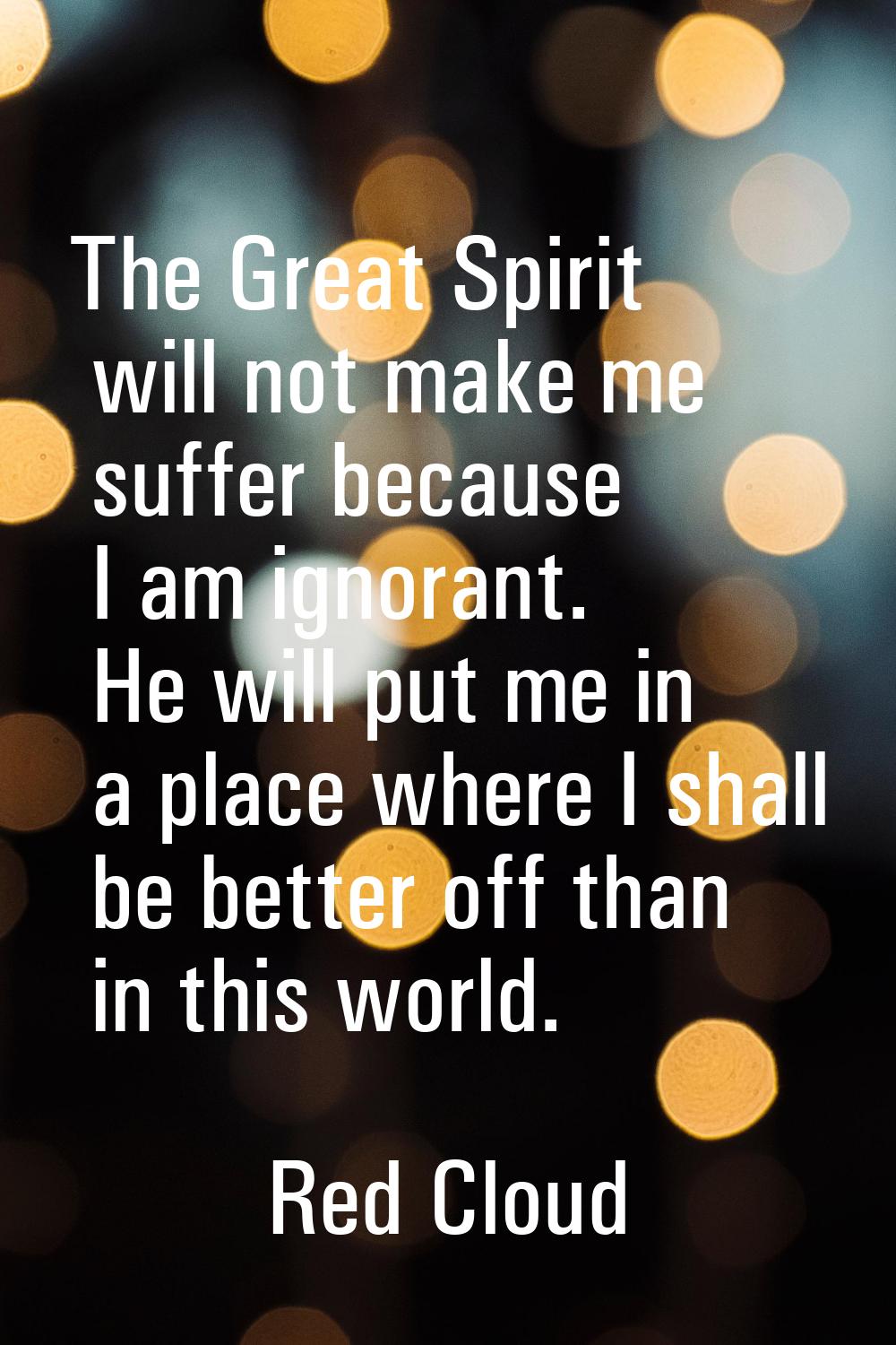 The Great Spirit will not make me suffer because I am ignorant. He will put me in a place where I s