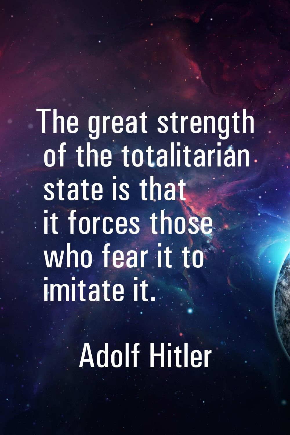 The great strength of the totalitarian state is that it forces those who fear it to imitate it.