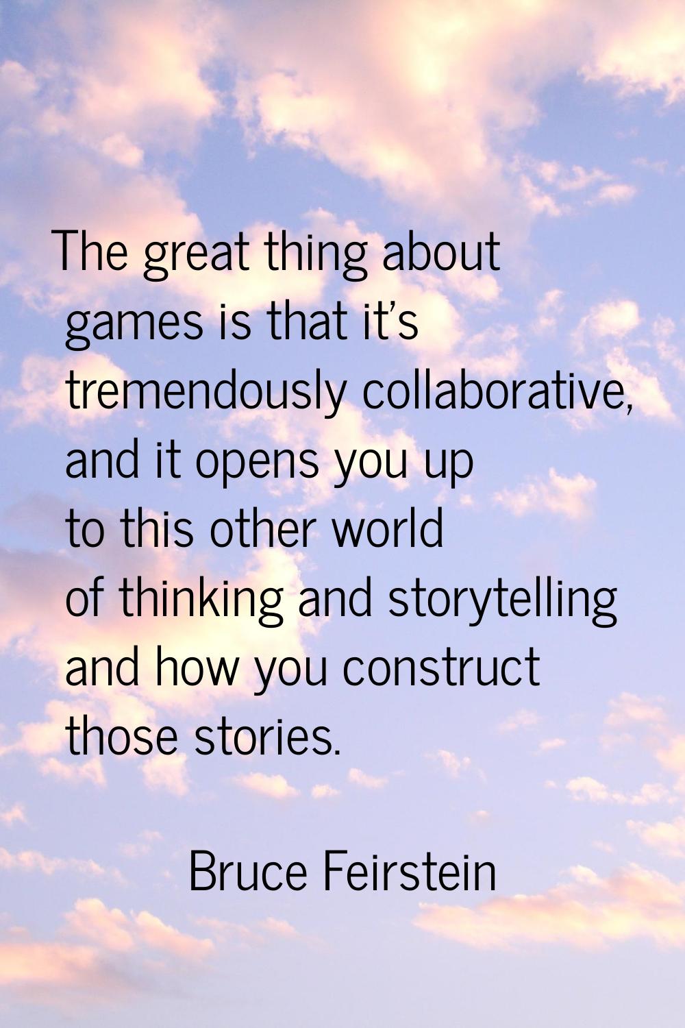 The great thing about games is that it's tremendously collaborative, and it opens you up to this ot