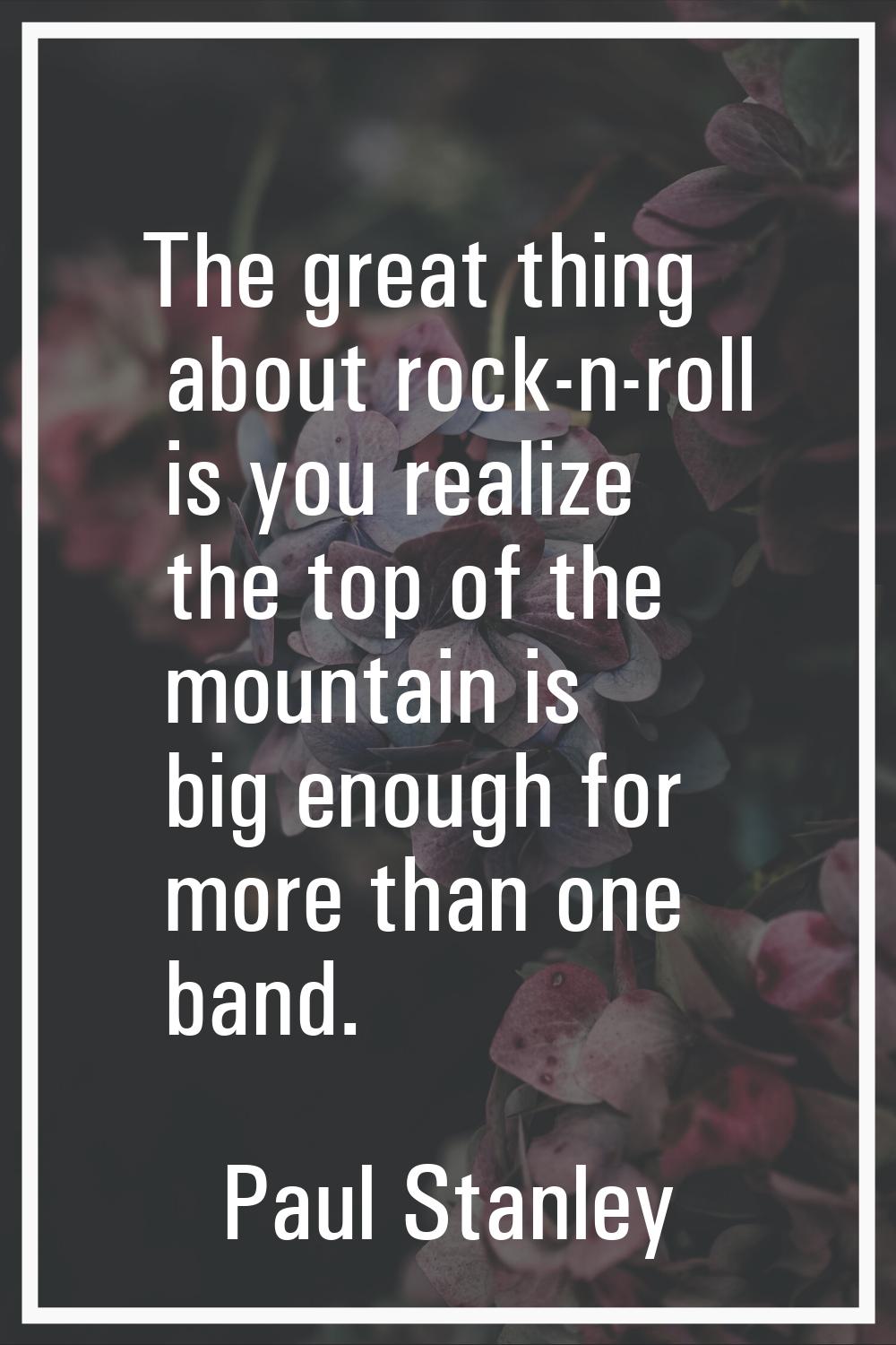 The great thing about rock-n-roll is you realize the top of the mountain is big enough for more tha