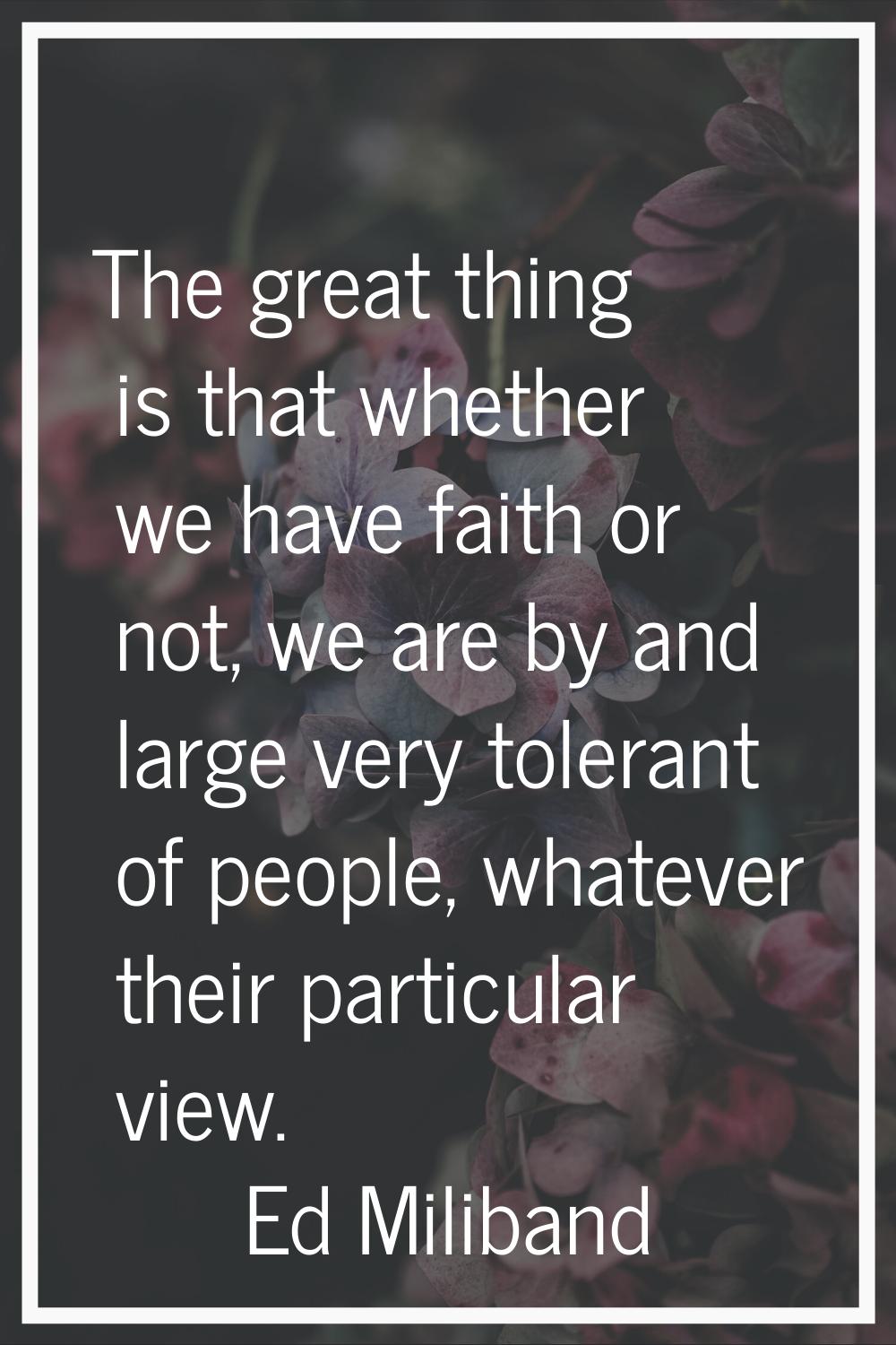 The great thing is that whether we have faith or not, we are by and large very tolerant of people, 