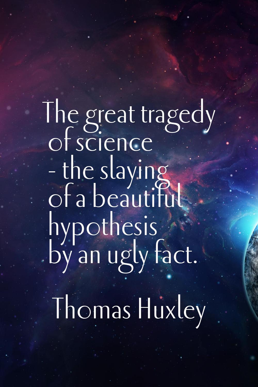 The great tragedy of science - the slaying of a beautiful hypothesis by an ugly fact.