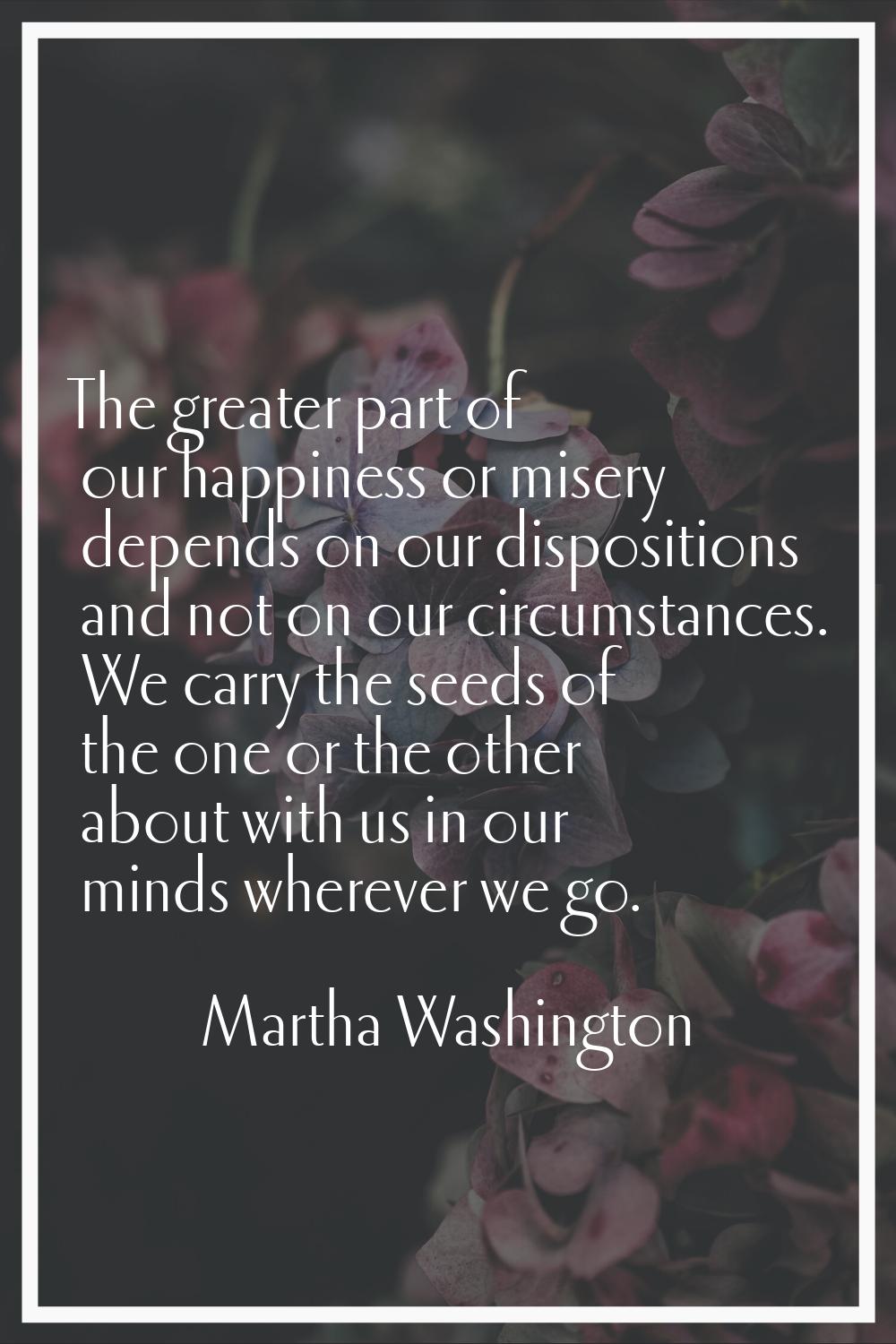 The greater part of our happiness or misery depends on our dispositions and not on our circumstance