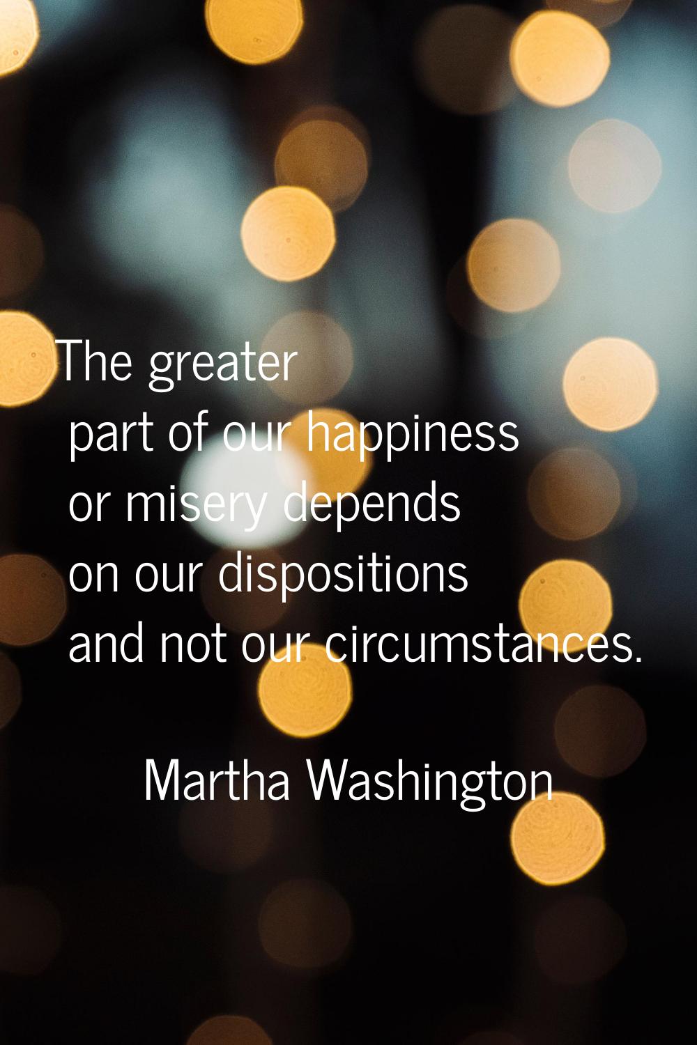 The greater part of our happiness or misery depends on our dispositions and not our circumstances.
